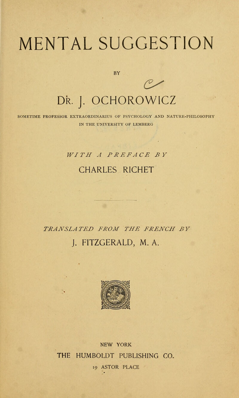 MENTAL SUGGESTION BY Dr. J. OCHOROWICZ SOMETIME PROFESSOR EXTRAORDINARIUS OF PSYCHOLOGY AND NATURE-PHILOSOPHY IN THE UNIVERSITY OF LEMBERG WITH A PREFACE BY CHARLES RICHET TRANSLATED FROM THE FRENCH BY J. FITZGERALD, M. A. NEW YORK THE HUMBOLDT PUBLISHING CO. 19 ASTOR PLACE