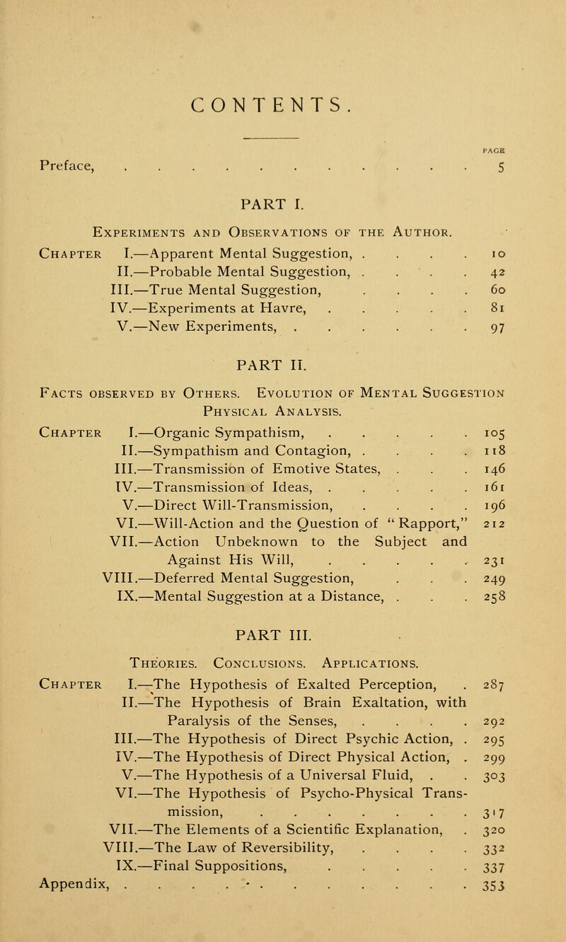 CONTENTS Preface, PAGE PART I. Experiments and Observations of the Author. Chapter I.—Apparent Mental Suggestion, II.—Probable Mental Suggestion, III.—True Mental Suggestion, IV.—Experiments at Havre, V.—New Experiments, 10 42 60 81 97 PART II. Facts observed by Others. Evolution of Mental Suggestion Physical Analysis. Chapter I.—Organic Sympathism, ..... 105 II.—Sympathism and Contagion, . . . .118 III.—Transmission of Emotive States, . . . 146 IV.—Transmission of Ideas, . . . . .161 V.—Direct Will-Transmission, . . . .196 VI.—Will-Action and the Question of Rapport, 212 VII.—Action Unbeknown to the Subject and Against His Will, . . . . .231 VIII.—Deferred Mental Suggestion, . . . 249 IX.—Mental Suggestion at a Distance, . .258 PART III. Theories. Conclusions. Applications. Chapter I.—The Hypothesis of Exalted Perception, . 287 II.—The Hypothesis of Brain Exaltation, with Paralysis of the Senses, . . . .292 III.—The Hypothesis of Direct Psychic Action, . 295 IV.—The Hypothesis of Direct Physical Action, . 299 V.—The Hypothesis of a Universal Fluid, . . 303 VI.—The Hypothesis of Psycho-Physical Trans- mission, . . . . . . 317 VII.—The Elements of a Scientific Explanation, . 320 VIII.—The Law of Reversibility, .... 332 IX.—Final Suppositions, ..... 337 Appendix, . . . . • 353