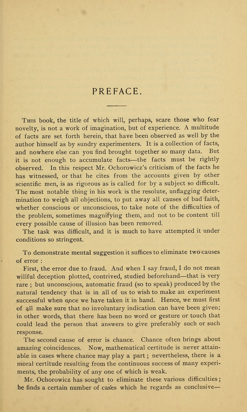 PREFACE. This book, the title of which will, perhaps, scare those who fear novelty, is not a work of imagination, but of experience. A multitude of facts are set forth herein, that have been observed as well by the author himself as by sundry experimenters. It is a collection of facts, and nowhere else can you find brought together so many data. But it is not enough to accumulate facts—the facts must be rightly observed. In this respect Mr. Ochorowicz's criticism of the facts he has witnessed, or that he cites from the accounts given by other scientific men, is as rigorous as is called for by a subject so difficult. The most notable thing in his work is the resolute, unflagging deter- mination to weigh all objections, to put away all causes of bad faith, whether conscious or unconscious, to take note of the difficulties of the problem, sometimes magnifying them, and not to be content till every possible cause of illusion has been removed. The task was difficult, and it is much to have attempted it under conditions so stringent. To demonstrate mental suggestion it suffices to eliminate two causes of error : First, the error due to fraud. And when I say fraud, I do not mean willful deception plotted, contrived, studied beforehand—that is very rare ; but unconscious, automatic fraud (so to speak) produced by the natural tendency that is in all of us to wish to make an experiment successful when qnce we have taken it in hand. Hence, we must first of all make sure that no involuntary indication can have been given; in other words, that there has been no word or gesture or touch that could lead the person that answers to give preferably such or such response. The second cause of error is chance. Chance often brings about amazing coincidences. Now, mathematical certitude is never attain- able in cases where chance may play a part; nevertheless, there is a moral certitude resulting from the continuous success of many experi- ments, the probability of any one of which is weak. Mr. Ochorowicz has sought to eliminate these various difficulties; he finds a certain number of cas'es which he regards as conclusive—