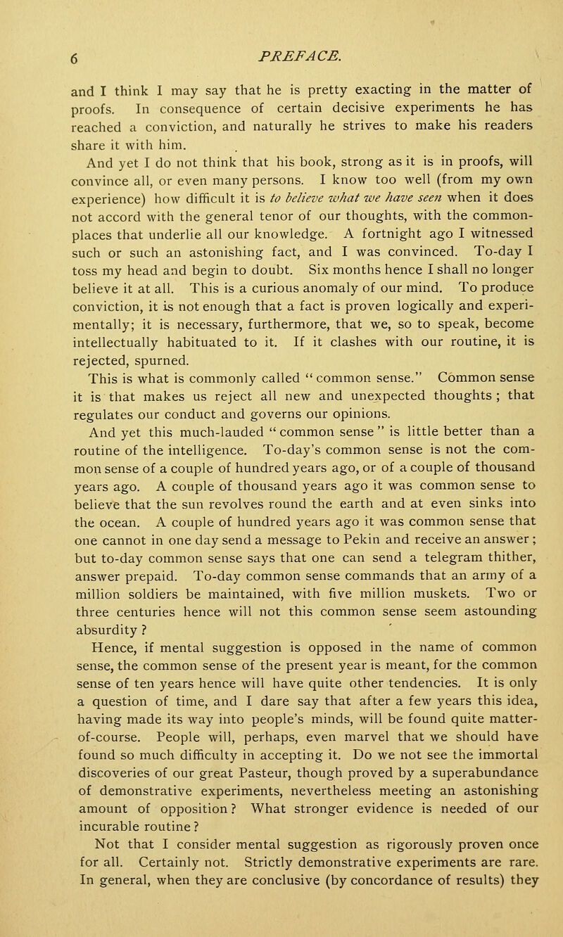 and I think I may say that he is pretty exacting in the matter of proofs. In consequence of certain decisive experiments he has reached a conviction, and naturally he strives to make his readers share it with him. And yet I do not think that his book, strong as it is in proofs, will convince all, or even many persons. I know too well (from my own experience) how difficult it is to believe what we have seen when it does not accord with the general tenor of our thoughts, with the common- places that underlie all our knowledge. A fortnight ago I witnessed such or such an astonishing fact, and I was convinced. To-day I toss my head and begin to doubt. Six months hence I shall no longer believe it at all. This is a curious anomaly of our mind. To produce conviction, it is not enough that a fact is proven logically and experi- mentally; it is necessary, furthermore, that we, so to speak, become intellectually habituated to it. If it clashes with our routine, it is rejected, spurned. This is what is commonly called  common sense. Common sense it is that makes us reject all new and unexpected thoughts ; that regulates our conduct and governs our opinions. And yet this much-lauded  common sense  is little better than a routine of the intelligence. To-day's common sense is not the com- mon sense of a couple of hundred years ago, or of a couple of thousand years ago. A couple of thousand years ago it was common sense to believe that the sun revolves round the earth and at even sinks into the ocean. A couple of hundred years ago it was common sense that one cannot in one day send a message to Pekin and receive an answer ; but to-day common sense says that one can send a telegram thither, answer prepaid. To-day common sense commands that an army of a million soldiers be maintained, with five million muskets. Two or three centuries hence will not this common sense seem astounding absurdity ? Hence, if mental suggestion is opposed in the name of common sense, the common sense of the present year is meant, for the common sense of ten years hence will have quite other tendencies. It is only a question of time, and I dare say that after a few years this idea, having made its way into people's minds, will be found quite matter- of-course. People will, perhaps, even marvel that we should have found so much difficulty in accepting it. Do we not see the immortal discoveries of our great Pasteur, though proved by a superabundance of demonstrative experiments, nevertheless meeting an astonishing amount of opposition ? What stronger evidence is needed of our incurable routine ? Not that I consider mental suggestion as rigorously proven once for all. Certainly not. Strictly demonstrative experiments are rare. In general, when they are conclusive (by concordance of results) they