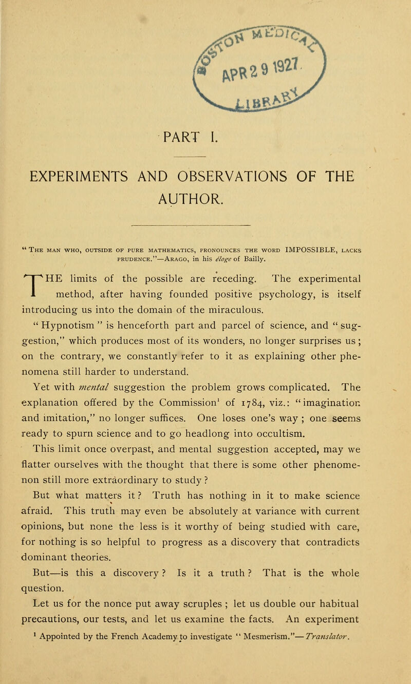 PART I. EXPERIMENTS AND OBSERVATIONS OF THE AUTHOR. The man who, outside of pure mathematics, pronounces the word IMPOSSIBLE, lacks prudence.—Arago, in his ttoge of Bailly. THE limits of the possible are receding. The experimental method, after having founded positive psychology, is itself introducing us into the domain of the miraculous.  Hypnotism  is henceforth part and parcel of science, and  sug- gestion, which produces most of its wonders, no longer surprises us; on the contrary, we constantly refer to it as explaining other phe- nomena still harder to understand. Yet with mental suggestion the problem grows complicated. The explanation offered by the Commission1 of 1784, viz.: imagination and imitation, no longer suffices. One loses one's way ; one seems ready to spurn science and to go headlong into occultism. This limit once overpast, and mental suggestion accepted, may we flatter ourselves with the thought that there is some other phenome- non still more extraordinary to study ? But what matters it ? Truth has nothing in it to make science afraid. This truth may even be absolutely at variance with current opinions, but none the less is it worthy of being studied with care, for nothing is so helpful to progress as a discovery that contradicts dominant theories. But—is this a discovery ? Is it a truth ? That is the whole question. Let us for the nonce put away scruples ; let us double our habitual precautions, our tests, and let us examine the facts. An experiment 1 Appointed by the French Academy to investigate  Mesmerism.—Translator.