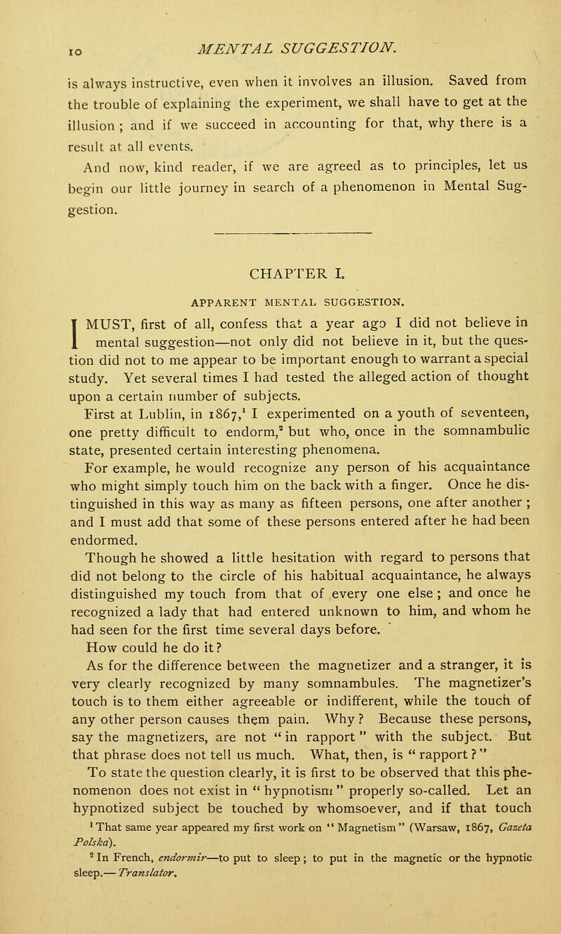 is always instructive, even when it involves an illusion. Saved from the trouble of explaining the experiment, we shall have to get at the illusion ; and if we succeed in accounting for that, why there is a result at all events. And now, kind reader, if we are agreed as to principles, let us begin our little journey in search of a phenomenon in Mental Sug- gestion. CHAPTER I. APPARENT MENTAL SUGGESTION. I MUST, first of all, confess that a year ago I did not believe in mental suggestion—not only did not believe in it, but the ques- tion did not to me appear to be important enough to warrant a special study. Yet several times I had tested the alleged action of thought upon a certain number of subjects. First at Lublin, in 1867,1 I experimented on a youth of seventeen, one pretty difficult to endorm,2 but who, once in the somnambulic state, presented certain interesting phenomena. For example, he would recognize any person of his acquaintance who might simply touch him on the back with a finger. Once he dis- tinguished in this way as many as fifteen persons, one after another ; and I must add that some of these persons entered after he had been endormed. Though he showed a little hesitation with regard to persons that did not belong to the circle of his habitual acquaintance, he always distinguished my touch from that of every one else ; and once he recognized a lady that had entered unknown to him, and whom he had seen for the first time several days before. How could he do it? As for the difference between the magnetizer and a stranger, it is very clearly recognized by many somnambules. The magnetizer's touch is to them either agreeable or indifferent, while the touch of any other person causes them pain. Why ? Because these persons, say the magnetizers, are not  in rapport  with the subject. But that phrase does not tell us much. What, then, is  rapport ? To state the question clearly, it is first to be observed that this phe- nomenon does not exist in  hypnotism  properly so-called. Let an hypnotized subject be touched by whomsoever, and if that touch 'That same year appeared my first work on  Magnetism (Warsaw, 1867, Gazeta Polskd). 2 In French, endormir—to put to sleep; to put in the magnetic or the hypnotic sleep.— Translator.