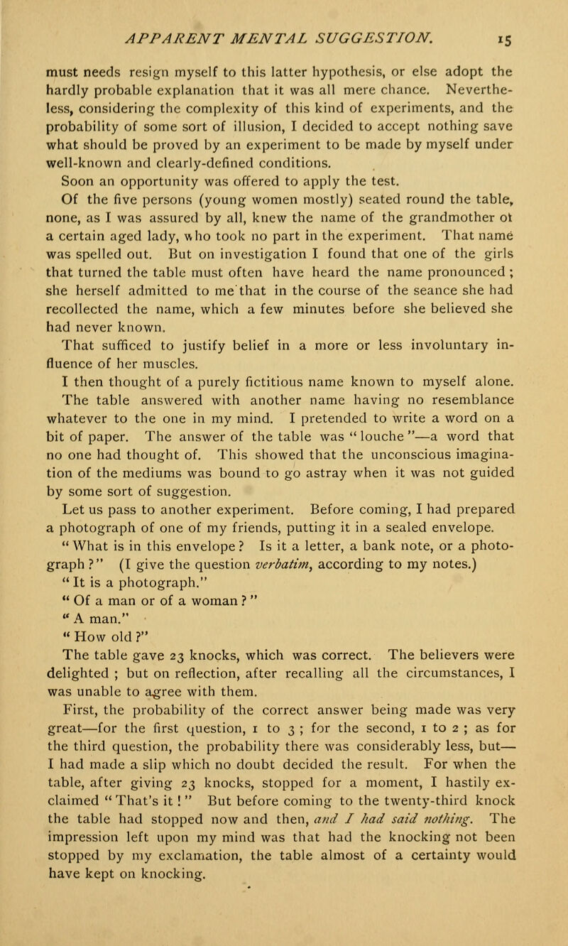 must needs resign myself to this latter hypothesis, or else adopt the hardly probable explanation that it was all mere chance. Neverthe- less, considering the complexity of this kind of experiments, and the probability of some sort of illusion, I decided to accept nothing save what should be proved by an experiment to be made by myself under well-known and clearly-defined conditions. Soon an opportunity was offered to apply the test. Of the five persons (young women mostly) seated round the table, none, as I was assured by all, knew the name of the grandmother ot a certain aged lady, who took no part in the experiment. That name was spelled out. But on investigation I found that one of the girls that turned the table must often have heard the name pronounced; she herself admitted to me'that in the course of the seance she had recollected the name, which a few minutes before she believed she had never known. That sufficed to justify belief in a more or less involuntary in- fluence of her muscles. I then thought of a purely fictitious name known to myself alone. The table answered with another name having no resemblance whatever to the one in my mind. I pretended to write a word on a bit of paper. The answer of the table was  louche —a word that no one had thought of. This showed that the unconscious imagina- tion of the mediums was bound to go astray when it was not guided by some sort of suggestion. Let us pass to another experiment. Before coming, I had prepared a photograph of one of my friends, putting it in a sealed envelope.  What is in this envelope ? Is it a letter, a bank note, or a photo- graph ? (I give the question verbatim, according to my notes.)  It is a photograph.  Of a man or of a woman ?   A man. ■  How old ? The table gave 23 knocks, which was correct. The believers were delighted ; but on reflection, after recalling all the circumstances, I was unable to agree with them. First, the probability of the correct answer being made was very great—for the first question, 1 to 3 ; for the second, 1 to 2 ; as for the third question, the probability there was considerably less, but— I had made a slip which no doubt decided the result. For when the table, after giving 23 knocks, stopped for a moment, I hastily ex- claimed  That's it!  But before coming to the twenty-third knock the table had stopped now and then, and I had said nothing. The impression left upon my mind was that had the knocking not been stopped by my exclamation, the table almost of a certainty would have kept on knocking.