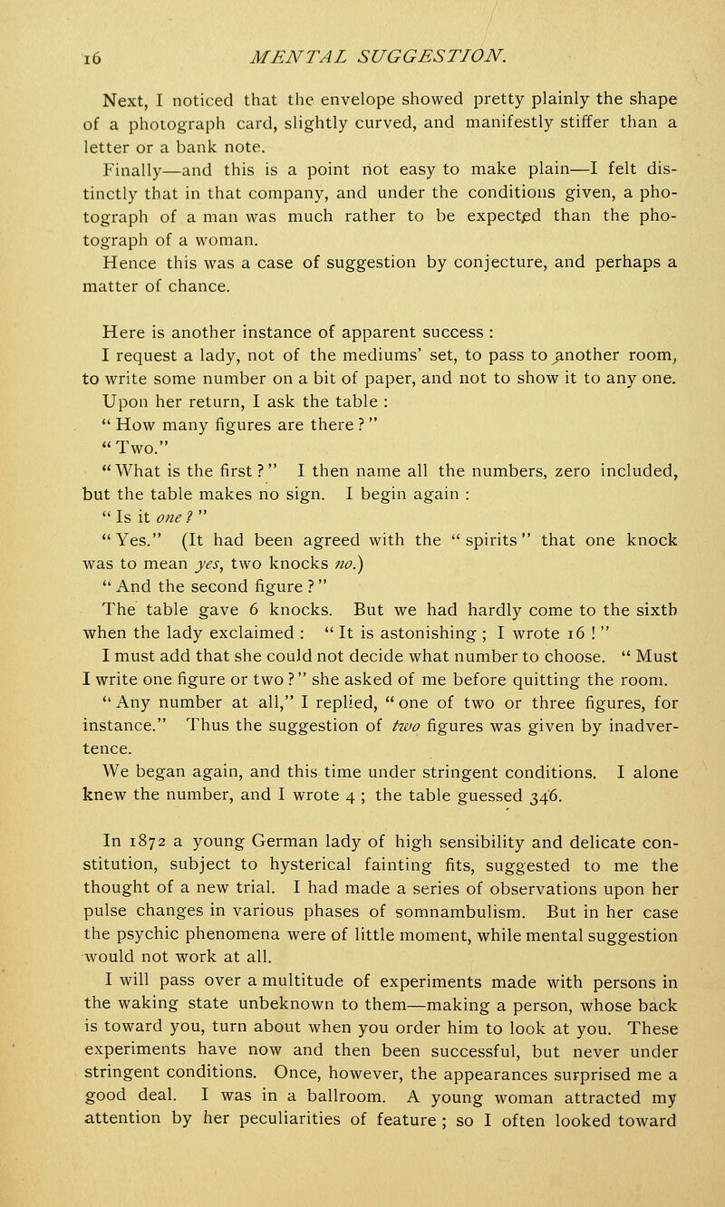Next, I noticed that the envelope showed pretty plainly the shape of a photograph card, slightly curved, and manifestly stiffer than a letter or a bank note. Finally—and this is a point rtot easy to make plain—I felt dis- tinctly that in that company, and under the conditions given, a pho- tograph of a man was much rather to be expected than the pho- tograph of a woman. Hence this was a case of suggestion by conjecture, and perhaps a matter of chance. Here is another instance of apparent success : I request a lady, not of the mediums' set, to pass to ^another room, to write some number on a bit of paper, and not to show it to any one. Upon her return, I ask the table :  How many figures are there ? Two. What is the first? I then name all the numbers, zero included, but the table makes no sign. I begin again :  Is it one ?  Yes. (It had been agreed with the spirits that one knock was to mean yes, two knocks no.)  And the second figure ?  The table gave 6 knocks. But we had hardly come to the sixth when the lady exclaimed :  It is astonishing ; I wrote 16 !  I must add that she could not decide what number to choose.  Must I write one figure or two ? she asked of me before quitting the room.  Any number at all, I replied,  one of two or three figures, for instance. Thus the suggestion of two figures was given by inadver- tence. We began again, and this time under stringent conditions. I alone knew the number, and I wrote 4 ; the table guessed 346. In 1872 a young German lady of high sensibility and delicate con- stitution, subject to hysterical fainting fits, suggested to me the thought of a new trial. I had made a series of observations upon her pulse changes in various phases of somnambulism. But in her case the psychic phenomena were of little moment, while mental suggestion would not work at all. I will pass over a multitude of experiments made with persons in the waking state unbeknown to them—making a person, whose back is toward you, turn about when you order him to look at you. These experiments have now and then been successful, but never under stringent conditions. Once, however, the appearances surprised me a good deal. I was in a ballroom. A young woman attracted my attention by her peculiarities of feature ; so I often looked toward