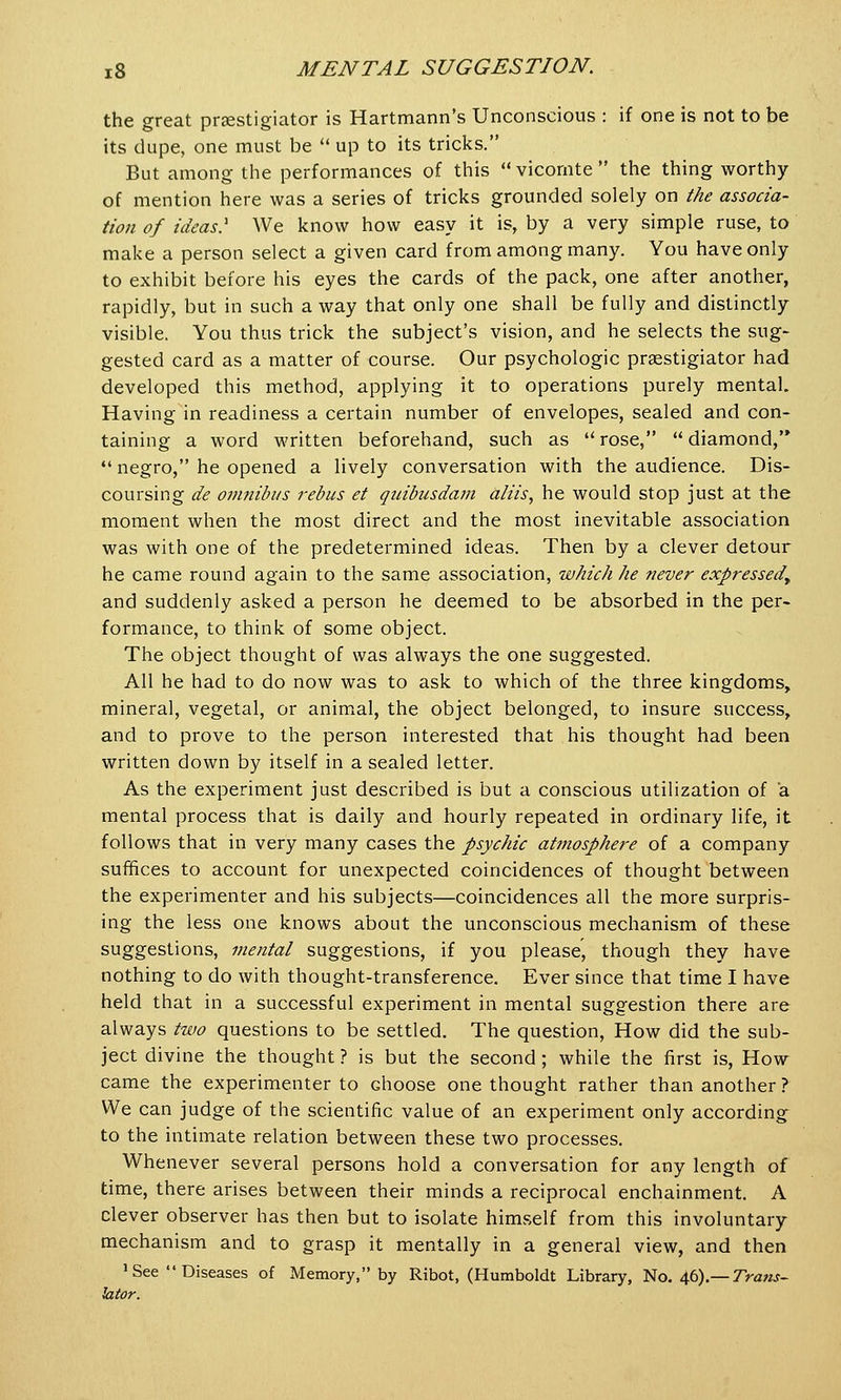 the great praestigiator is Hartmann's Unconscious : if one is not to be its dupe, one must be  up to its tricks. But among the performances of this  vicornte  the thing worthy of mention here was a series of tricks grounded solely on the associa- tion of ideas? We know how easy it is, by a very simple ruse, to make a person select a given card from among many. You have only to exhibit before his eyes the cards of the pack, one after another, rapidly, but in such a way that only one shall be fully and distinctly visible. You thus trick the subject's vision, and he selects the sug- gested card as a matter of course. Our psychologic praestigiator had developed this method, applying it to operations purely mental. Having in readiness a certain number of envelopes, sealed and con- taining a word written beforehand, such as  rose,  diamond,  negro, he opened a lively conversation with the audience. Dis- coursing de omnibus rebus et quibusdam aliis, he would stop just at the moment when the most direct and the most inevitable association was with one of the predetermined ideas. Then by a clever detour he came round again to the same association, which he never expressedt and suddenly asked a person he deemed to be absorbed in the per- formance, to think of some object. The object thought of was always the one suggested. All he had to do now was to ask to which of the three kingdoms, mineral, vegetal, or animal, the object belonged, to insure success, and to prove to the person interested that his thought had been written down by itself in a sealed letter. As the experiment just described is but a conscious utilization of a mental process that is daily and hourly repeated in ordinary life, it follows that in very many cases the psychic atmosphere of a company suffices to account for unexpected coincidences of thought between the experimenter and his subjects—coincidences all the more surpris- ing the less one knows about the unconscious mechanism of these suggestions, mental suggestions, if you please, though they have nothing to do with thought-transference. Ever since that time I have held that in a successful experiment in mental suggestion there are always two questions to be settled. The question, How did the sub- ject divine the thought ? is but the second; while the first is, How came the experimenter to Ghoose one thought rather than another ? We can judge of the scientific value of an experiment only according to the intimate relation between these two processes. Whenever several persons hold a conversation for any length of time, there arises between their minds a reciprocal enchainment. A clever observer has then but to isolate himself from this involuntary mechanism and to grasp it mentally in a general view, and then 'See Diseases of Memory, by Ribot, (Humboldt Library, No. 46).— Trans- lator.