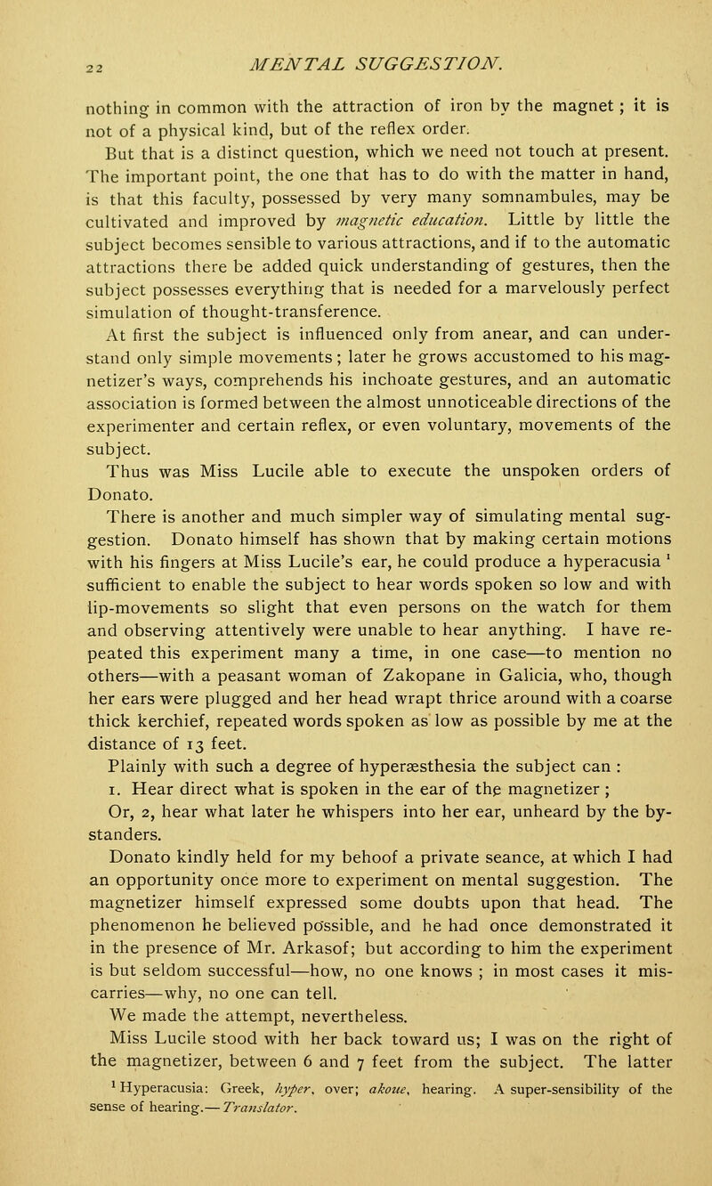 nothing in common with the attraction of iron by the magnet; it is not of a physical kind, but of the reflex order. But that is a distinct question, which we need not touch at present. The important point, the one that has to do with the matter in hand, is that this faculty, possessed by very many somnambules, may be cultivated and improved by magnetic education. Little by little the subject becomes sensible to various attractions, and if to the automatic attractions there be added quick understanding of gestures, then the subject possesses everything that is needed for a marvelously perfect simulation of thought-transference. At first the subject is influenced only from anear, and can under- stand only simple movements; later he grows accustomed to his mag- netizer's ways, comprehends his inchoate gestures, and an automatic association is formed between the almost unnoticeable directions of the experimenter and certain reflex, or even voluntary, movements of the subject. Thus was Miss Lucile able to execute the unspoken orders of Donato. There is another and much simpler way of simulating mental sug- gestion. Donato himself has shown that by making certain motions with his fingers at Miss Lucile's ear, he could produce a hyperacusia ' sufficient to enable the subject to hear words spoken so low and with lip-movements so slight that even persons on the watch for them and observing attentively were unable to hear anything. I have re- peated this experiment many a time, in one case—to mention no others—with a peasant woman of Zakopane in Galicia, who, though her ears were plugged and her head wrapt thrice around with a coarse thick kerchief, repeated words spoken as low as possible by me at the distance of 13 feet. Plainly with such a degree of hyperesthesia the subject can : 1. Hear direct what is spoken in the ear of the magnetizer ; Or, 2, hear what later he whispers into her ear, unheard by the by- standers. Donato kindly held for my behoof a private seance, at which I had an opportunity once more to experiment on mental suggestion. The magnetizer himself expressed some doubts upon that head. The phenomenon he believed possible, and he had once demonstrated it in the presence of Mr. Arkasof; but according to him the experiment is but seldom successful—how, no one knows ; in most cases it mis- carries—why, no one can tell. We made the attempt, nevertheless. Miss Lucile stood with her back toward us; I was on the right of the magnetizer, between 6 and 7 feet from the subject. The latter 'Hyperacusia: Greek, hyper, over; akoue, hearing. A super-sensibility of the sense of hearing.— Translator.