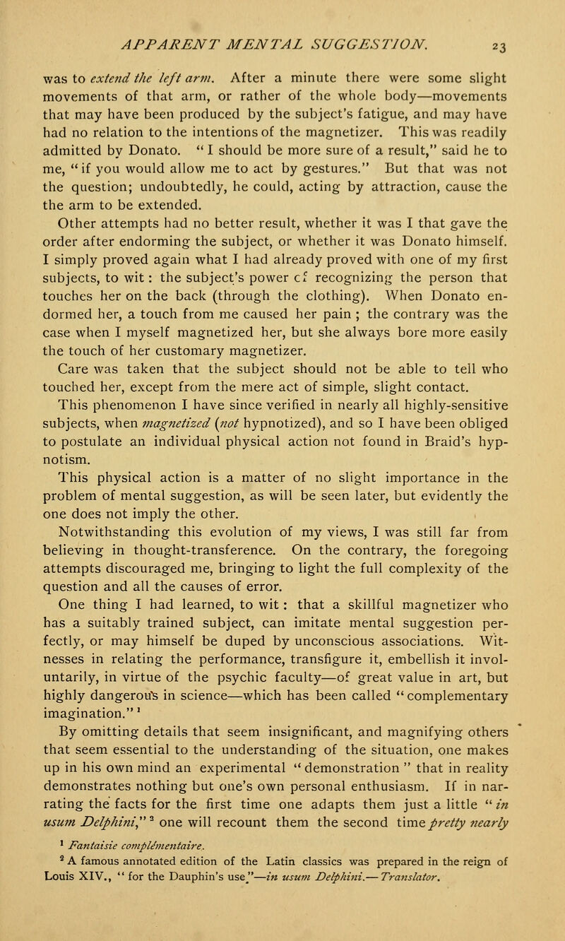 was to exteyid the left arm. After a minute there were some slight movements of that arm, or rather of the whole body—movements that may have been produced by the subject's fatigue, and may have had no relation to the intentions of the magnetizer. This was readily admitted by Donate  I should be more sure of a result, said he to me, if you would allow me to act by gestures. But that was not the question; undoubtedly, he could, acting by attraction, cause the the arm to be extended. Other attempts had no better result, whether it was I that gave the order after endorming the subject, or whether it was Donato himself. I simply proved again what I had already proved with one of my first subjects, to wit: the subject's power cf recognizing the person that touches her on the back (through the clothing). When Donato en- dormed her, a touch from me caused her pain ; the contrary was the case when I myself magnetized her, but she always bore more easily the touch of her customary magnetizer. Care was taken that the subject should not be able to tell who touched her, except from the mere act of simple, slight contact. This phenomenon I have since verified in nearly all highly-sensitive subjects, when magnetized (not hypnotized), and so I have been obliged to postulate an individual physical action not found in Braid's hyp- notism. This physical action is a matter of no slight importance in the problem of mental suggestion, as will be seen later, but evidently the one does not imply the other. Notwithstanding this evolution of my views, I was still far from believing in thought-transference. On the contrary, the foregoing attempts discouraged me, bringing to light the full complexity of the question and all the causes of error. One thing I had learned, to wit: that a skillful magnetizer who has a suitably trained subject, can imitate mental suggestion per- fectly, or may himself be duped by unconscious associations. Wit- nesses in relating the performance, transfigure it, embellish it invol- untarily, in virtue of the psychic faculty—of great value in art, but highly dangerous in science—which has been called  complementary imagination.' By omitting details that seem insignificant, and magnifying others that seem essential to the understanding of the situation, one makes up in his own mind an experimental  demonstration  that in reality demonstrates nothing but one's own personal enthusiasm. If in nar- rating the facts for the first time one adapts them just a little  in usum Delphini3 one will recount them the second time pretty nearly 1 Fantaisie compUmentaire. 2 A famous annotated edition of the Latin classics was prepared in the reign of Louis XIV.,  for the Dauphin's use—in usum Delphini.— Translator.