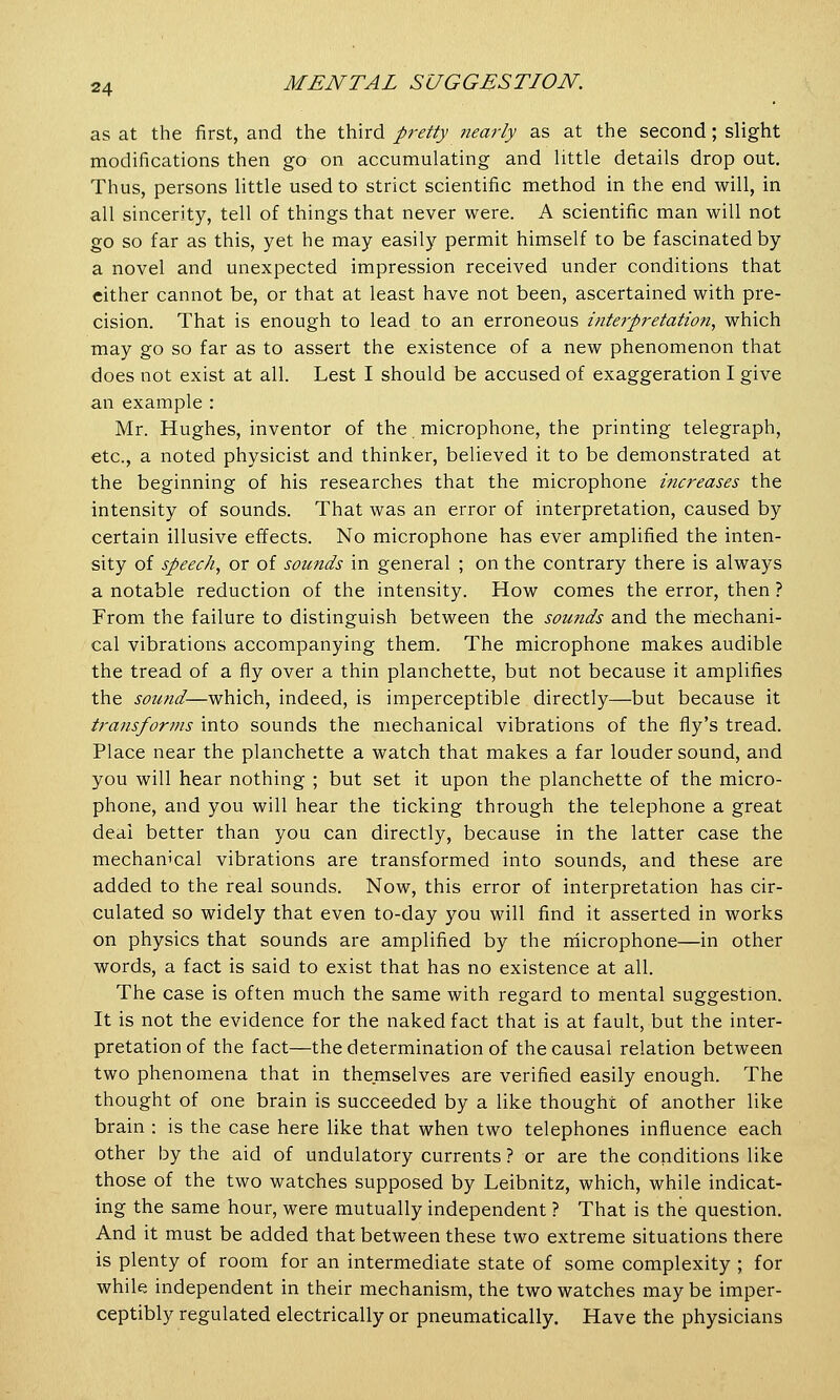 as at the first, and the third pretty nearly as at the second; slight modifications then go on accumulating and little details drop out. Thus, persons little used to strict scientific method in the end will, in all sincerity, tell of things that never were. A scientific man will not go so far as this, yet he may easily permit himself to be fascinated by a novel and unexpected impression received under conditions that either cannot be, or that at least have not been, ascertained with pre- cision. That is enough to lead to an erroneous interpretation, which may go so far as to assert the existence of a new phenomenon that does not exist at all. Lest I should be accused of exaggeration I give an example : Mr. Hughes, inventor of the microphone, the printing telegraph, etc., a noted physicist and thinker, believed it to be demonstrated at the beginning of his researches that the microphone increases the intensity of sounds. That was an error of interpretation, caused by certain illusive effects. No microphone has ever amplified the inten- sity of speech, or of sounds in general ; on the contrary there is always a notable reduction of the intensity. How comes the error, then ? From the failure to distinguish between the sounds and the mechani- cal vibrations accompanying them. The microphone makes audible the tread of a fly over a thin planchette, but not because it amplifies the sound—which, indeed, is imperceptible directly—but because it transforms into sounds the mechanical vibrations of the fly's tread. Place near the planchette a watch that makes a far louder sound, and you will hear nothing ; but set it upon the planchette of the micro- phone, and you will hear the ticking through the telephone a great deal better than you can directly, because in the latter case the mechanical vibrations are transformed into sounds, and these are added to the real sounds. Now, this error of interpretation has cir- culated so widely that even to-day you will find it asserted in works on physics that sounds are amplified by the microphone—in other words, a fact is said to exist that has no existence at all. The case is often much the same with regard to mental suggestion. It is not the evidence for the naked fact that is at fault, but the inter- pretation of the fact—the determination of the causal relation between two phenomena that in themselves are verified easily enough. The thought of one brain is succeeded by a like thought of another like brain : is the case here like that when two telephones influence each other by the aid of undulatory currents ? or are the conditions like those of the two watches supposed by Leibnitz, which, while indicat- ing the same hour, were mutually independent ? That is the question. And it must be added that between these two extreme situations there is plenty of room for an intermediate state of some complexity ; for while independent in their mechanism, the two watches may be imper- ceptibly regulated electrically or pneumatically. Have the physicians