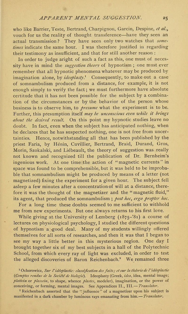 who like Barrier, Teste, Bertrand, Charpignon, Garcin, Despine, et al.y vouch for us the reality of thought transference—have they seen an actual transmission ? They have seen only two watches that some- times indicate the same hour. I was therefore justified in regarding their testimony as insufficient, and that for still another reason : In order to judge aright of such a fact as this, one must of neces- sity have in mind the suggestion theory of hypnotism ; one must ever remember that all hypnotic phenomena whatever maybe produced by imagination alone, by ideoplasty.1 Consequently, to make out a case ' of somnambulism produced from a distance, for example, it is not enough simply to verify the fact; we must furthermore have absolute certitude that it has not been'possible for the subject by a combina- tion of the circumstances or by the behavior of the person whose business is to observe him, to presume what the experiment is to be. Further, this presumption itself may be unconscious even while it brings about the desired result. On this point my hypnotic studies leave no doubt. In fact, even when the subject has anticipated nothing, when he declares that he has suspected nothing, one is not free from uncer- tainties. Hence, notwithstanding all that has been published by the priest Faria, by Henin, Cuvillier, Bertrand, Braid, Durand, Gros, Morin, Szokalski, and Liebeault, the theory of suggestion was really not known and recognized till the publication of Dr. Bernheim's ingenious work. At one time the action of magnetic currents in space was found to be comprehensible, but it was held to be improba- ble that somnambulism might be produced by means of a letter (not magnetized) fixing the experiment for a given hour. The subject fell asleep a few minutes after a concentration of will at a distance, there- fore it was the thought of the magnetizer and the magnetic fluid, its agent, that produced the somnambulism ; post hoc, ergo propter hoc. For a long time these doubts seemed to me sufficient to withhold me from new experiments. But one always returns to his first love. While giving at. the University of Lemberg (i875-'8i) a course of lectures on physiological psychology, I studied the different questions of hypnotism a .good deal. Many of my students willingly offered themselves for all sorts of researches, and then it was that I began to see my way a little better in this mysterious region. One day I brought together six of my best subjects in a hall of the Polytechnic School, from which every ray of light was excluded, in order to test the alleged discoveries of Baron Reichenbach.2 We remained three 1 Ochorowicz, Stir I'id/oplastie: classification des faits; etsur la thforie de Tide'oplastie (Comptes rendus de la Socie'te'de biologie). Ideoplasty (Greek, idea, idea, mental image; plattein or plassein, to shape, whence plastes, modeler), imagination, or the power of conceiving, or forming, mental images. See Appendices II., III.— Translate?'. 2 Reichenbach asserted that the ^influence of a magnetizer upon his subject is manifested in a dark chamber by luminous rays emanating from him.— Translator.