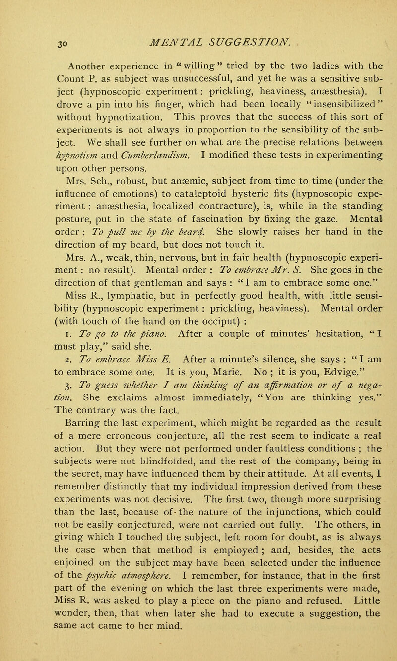 Another experience in  willing tried by the two ladies with the Count P. as subject was unsuccessful, and yet he was a sensitive sub- ject (hypnoscopic experiment: prickling, heaviness, anaesthesia). I drove a pin into his finger, which had been locally insensibilized  without hypnotization. This proves that the success of this sort of experiments is not always in proportion to the sensibility of the sub- ject. We shall see further on what are the precise relations between hypnotism and Cumberlandism. I modified these tests in experimenting upon other persons. Mrs. Sch., robust, but anaemic, subject from time to time (under the influence of emotions) to cataleptoid hysteric fits (hypnoscopic expe- riment : anaesthesia, localized contracture), is, while in the standing posture, put in the state of fascination by fixing the gaze. Mental order : To pull me by the beard. She slowly raises her hand in the direction of my beard, but does not touch it. Mrs. A., weak, thin, nervous, but in fair health (hypnoscopic experi- ment : no result). Mental order : To embrace Mr. S. She goes in the direction of that gentleman and says : I am to embrace some one. Miss R., lymphatic, but in perfectly good health, with little sensi- bility (hypnoscopic experiment : prickling, heaviness). Mental order (with touch of the hand on the occiput) : i. To go to the piano. After a couple of minutes' hesitation, I must play, said she. 2. To embrace Miss E. After a minute's silence, she says :  I am to embrace some one. It is you, Marie. No ; it is you, Edvige. 3. To guess whether I am thinking of an affirmation or of a nega- tion. She exclaims almost immediately, You are thinking yes. The contrary was the fact. Barring the last experiment, which might be regarded as the result of a mere erroneous conjecture, all the rest seem to indicate a real action. But they were not performed under faultless conditions ; the subjects were not blindfolded, and the rest of the company, being in the secret, may have influenced them by their attitude. At all events, I remember distinctly that my individual impression derived from these experiments was not decisive. The first two, though more surprising than the last, because of- the nature of the injunctions, which could not be easily conjectured, were not carried out fully. The others, in giving which I touched the subject, left room for doubt, as is always the case when that method is employed ; and, besides, the acts enjoined on the subject may have been selected under the influence of the psychic atmosphere. I remember, for instance, that in the first part of the evening on which the last three experiments were made, Miss R. was asked to play a piece on the piano and refused. Little wonder, then, that when later she had to execute a suggestion, the same act came to her mind.