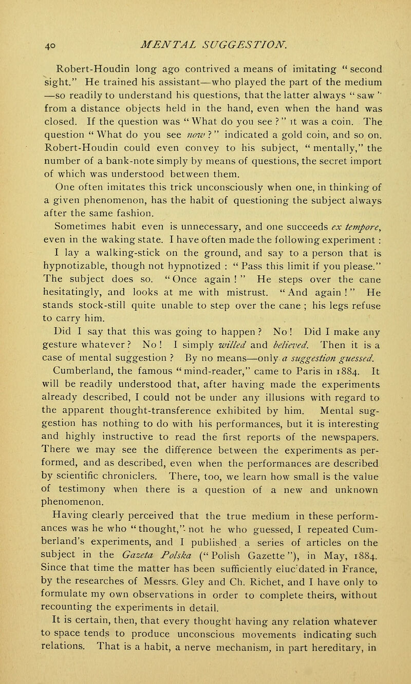 Robert-Houdin long ago contrived a means of imitating  second sight. He trained his assistant—who played the part of the medium —so readily to understand his questions, that the latter always  saw '' from a distance objects held in the hand, even when the hand was closed. If the question was  What do you see ? it was a coin. The question  What do you see now ? indicated a gold coin, and so on. Robert-Houdin could even convey to his subject,  mentally, the number of a bank-note simply by means of questions, the secret import of which was understood between them. One often imitates this trick unconsciously when one, in thinking of a given phenomenon, has the habit of questioning the subject always after the same fashion. Sometimes habit even is unnecessary, and one succeeds ex tempore, even in the waking state. I have often made the following experiment : I lay a walking-stick on the ground, and say to a person that is hypnotizable, though not hypnotized :  Pass this limit if you please. The subject does so.  Once again !  He steps over the cane hesitatingly, and looks at me with mistrust. And again! He stands stock-still quite unable to step over the cane ; his legs refuse to carry him. Did I say that this was going to happen ? No ! Did I make any gesture whatever ? No ! I simply willed and believed. Then it is a case of mental suggestion ? By no means—only, a suggestion guessed. Cumberland, the famous mind-reader, came to Paris in 1884. It will be readily understood that, after having made the experiments already described, I could not be under any illusions with regard to the apparent thought-transference exhibited by him. Mental sug- gestion has nothing to do with his performances, but it is interesting and highly instructive to read the first reports of the newspapers. There we may see the difference between the experiments as per- formed, and as described, even when the performances are described by scientific chroniclers. There, too, we learn how small is the value of testimony when there is a question of a new and unknown phenomenon. Having clearly perceived that the true medium in these perform- ances was he who  thought,-not he who guessed, I repeated Cum- berland's experiments, and I published a series of articles on the subject in the Gazeta Polska (Polish Gazette), in May, 1884. Since that time the matter has been sufficiently eiuc'datedin France, by the researches of Messrs. Gley and Ch. Richet, and I have only to formulate my own observations in order to complete theirs, without recounting the experiments in detail. It is certain, then, that every thought having any relation whatever to space tends to produce unconscious movements indicating such relations. That is a habit, a nerve mechanism, in part hereditary, in