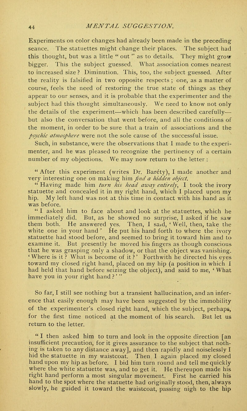 Experiments on color changes had already been made in the preceding- seance. The statuettes might change their places. The subject had this thought, but was a little  out  as to details. They might grow bigger. This the subject guessed. What association comes nearest to increased size ? Diminution. This, too, the subject guessed. After the reality is falsified in two opposite respects ; one, as a matter of course, feels the need of restoring the true state of things as they appear to our senses, and it is probable that the experimenter and the subject had this thought simultaneously. We need to know not only the details of the experiment—which has been described carefully— but also the conversation that went before, and all the conditions of the moment, in order to be sure that a train of associations and the psychic atmosphere were not the sole cause of the successful issue. Such, in substance, were the observations that I made to the experi- menter, and he was pleased to recognize the pertinency of a certain number of my objections. We may now return to the letter :  After this experiment (writes Dr. Bar^ty), I made another and very interesting one on making him find a hidden object.  Having made him turn his head away entirely, I took the ivory statuette and concealed it in my right hand, which I placed upon my hip. My left hand was not at this time in contact with his hand as it was before.  I asked him to face about and look at the statuettes, which he immediately did. But, as he showed no surprise, I asked if he saw them both. He answered yes. Then, I said, ' Well, then, take the white one in your hand ' He put his hand forth to where the ivory statuette had stood before, and seemed to bring it toward him and to examine it. But presently he moved his fingers as though conscious that he was grasping only a shadow, or that the object was vanishing. ' Where is it ? What is become of it ?' Forthwith he directed his eyes toward my closed right hand, placed on my hip (a position in which I had held that hand before seizing the object), and said to me, ' What have you in your right hand ?'  So far, I still see nothing but a transient hallucination, and an infer- ence that easily enough may have been suggested by the immobility of the experimenter's closed right hand, which the subject, perhaps, for the first time noticed at the moment of his search. But let us return to the letter.  I then asked him to turn and look in the opposite direction [an insufficient precaution, for it gives assurance to the subject that noth- ing is taken to any distance away], and then rapidly and noiselessly I hid the statuette in my waistcoat. Then I again placed my closed hand upon my hip as before. I bid him turn round and tell me quickly where the white statuette was, and to get it. He thereupon made his right hand perform a most singular movement. First he carried his hand to the spot where the statuette had originally stood, then, always slowly, he guided it toward the waistcoat, passing nigh to the hip