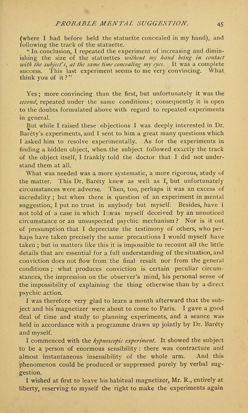 (where I had before held the statuette concealed in my hand), and following the track of the statuette. In conclusion, I repeated the experiment of increasing and dimin- ishing the size of the statuettes without my hand being in contact with the subject's, at the same time concealing my eyes. It was a complete success. This last experiment seems to me very convincing. What think you of it ?  Yes ; more convincing than the first, but unfortunately it was the second, repeated under the same conditions ; consequently it is open to the doubts formulated above with regard to repeated experiments in general. But while I raised these objections I was deeply interested in Dr. Barety's experiments, and I sent to him a great many questions which I asked him to resolve experimentally. As for the experiments in finding a hidden object, when the subject followed exactly the track of the object itself, I frankly told the doctor that I did not under- stand them at all. What was needed was a more systematic, a more rigorous, study of the matter. This Dr. Barety knew as well as I, but unfortunately circumstances were adverse. Then, too, perhaps it was an excess of incredulity ; but when there is question of an experiment in mental suggestion, I put no trust in anybody but myself. Besides, have I not told of a case in which I was myself deceived by an unnoticed circumstance or an unsuspected psychic mechanism ? Nor is it out of presumption that I depreciate the testimony of others, who per- haps have taken precisely the same precautions I would myself have taken ; but in matters like this it is impossible to recount all the little details that are essential for a full understanding of the situation, and conviction does not flow from the final result nor from the general conditions ; what produces conviction is certain peculiar circum- stances, the impression on the observer's mind, his personal sense of the impossibility of explaining the thing otherwise than by a direct psychic action'. I was therefore very glad to learn a month afterward that the sub- ject and his magnetizer were about to come to Paris. I gave a good deal of time and study to planning experiments, and a seance was held in accordance with a programme drawn up jointly by Dr. Barety and myself. I commenced with the hypnoscopic experiment. It showed the subject to be a person of enormous sensibility : there was contracture and almost instantaneous insensibility of the whole arm. And this phenomenon could be produced or suppressed purely by verbal sug- gestion. I wished at first to leave his habitual magnetizer, Mr. B.., entirely at liberty, reserving to myself the right to make the experiments again