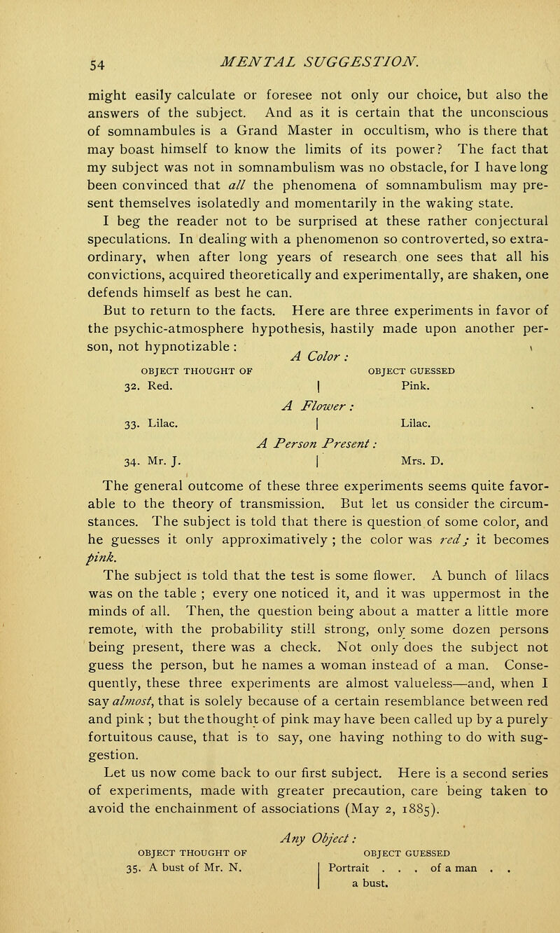 might easily calculate or foresee not only our choice, but also the answers of the subject. And as it is certain that the unconscious of somnambules is a Grand Master in occultism, who is there that may boast himself to know the limits of its power? The fact that my subject was not in somnambulism was no obstacle, for I have long been convinced that all the phenomena of somnambulism may pre- sent themselves isolatedly and momentarily in the waking state. I beg the reader not to be surprised at these rather conjectural speculations. In dealing with a phenomenon so controverted, so extra- ordinary, when after long years of research one sees that all his convictions, acquired theoretically and experimentally, are shaken, one defends himself as best he can. But to return to the facts. Here are three experiments in favor of the psychic-atmosphere hypothesis, hastily made upon another per- son, not hypnotizable: „ „ , < 3V A Color: OBJECT THOUGHT OF OBJECT GUESSED 32. Red. I Pink. A Flower : 33. Lilac. I Lilac. A Person Present : 34. Mr. J. I Mrs. D. The general outcome of these three experiments seems quite favor- able to the theory of transmission. But let us consider the circum- stances. The subject is told that there is question of some color, and he guesses it only approximatively ; the color was red; it becomes pink. The subject is told that the test is some flower. A bunch of lilacs was on the table ; every one noticed it, and it was uppermost in the minds of all. Then, the question being about a matter a little more remote, with the probability still strong, only some dozen persons being present, there was a check. Not only does the subject not guess the person, but he names a woman instead of a man. Conse- quently, these three experiments are almost valueless—and, when I say almost, that is solely because of a certain resemblance between red and pink ; but the thought of pink may have been called up by a purely fortuitous cause, that is to say, one having nothing to do with sug- gestion. Let us now come back to our first subject. Here is a second series of experiments, made with greater precaution, care being taken to avoid the enchainment of associations (May 2, 1885). Any Object: OBJECT THOUGHT OF OBJECT GUESSED 35. A bust of Mr. N. Portrait . . . of a man a bust.