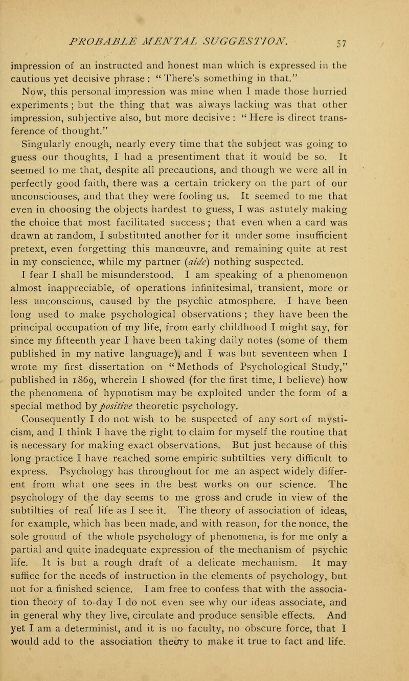 impression of an instructed and honest man which is expressed in the cautious yet decisive phrase : There's something in that. Now, this personal impression was mine when I made those hurried experiments ; but the thing that was always lacking was that other impression, subjective also, but more decisive :  Here is direct trans- ference of thought. Singularly enough, nearly every time that the subject was going to guess our thoughts, I had a presentiment that it would be so. It seemed to me that, despite all precautions, and though we were all in perfectly good faith, there was a certain trickery on the part of our unconsciouses, and that they were fooling us. It seemed to me that even in choosing the objects hardest to guess, I was astutely making the choice that most facilitated success ; that even when a card was drawn at random, I substituted another for it under some insufficient pretext, even forgetting this manoeuvre, and remaining quite at rest in my conscience, while my partner (aide) nothing suspected. I fear I shall be misunderstood. I am speaking of a phenomenon almost inappreciable, of operations infinitesimal, transient, more or less unconscious, caused by the psychic atmosphere. I have been long used to make psychological observations ; they have been the principal occupation of my life, from early childhood I might say, for since my fifteenth year I have been taking daily notes (some of them published in my native language), and I was but seventeen when I wrote my first dissertation on  Methods of Psychological Study, published in 1869, wherein I showed (for the first time, I believe) how the phenomena of hypnotism may be exploited under the form of a special method by positive theoretic psychology. Consequently I do not wish to be suspected of any sort of mysti- cism, and I think I have the right to claim for myself the routine that is necessary for making exact observations. But just because of this long practice I have reached some empiric subtilties very difficult to express. Psychology has throughout for me an aspect widely differ- ent from what one sees in the best works on our science. The psychology of the day seems to me gross and crude in view of the subtilties of real life as I see it. The theory of association of ideas, for example, which has been made, and with reason, for the nonce, the sole ground of the whole psychology of phenomena, is for me only a partial and quite inadequate expression of the mechanism of psychic life. It is but a rough draft of a delicate mechanism. It may suffice for the needs of instruction in the elements of psychology, but not for a finished science. I am free to confess that with the associa- tion theory of to-day I do not even see why our ideas associate, and in general why they live, circulate and produce sensible effects. And yet I am a determinist, and it is no faculty, no obscure force, that I would add to the association theory to make it true to fact and life.