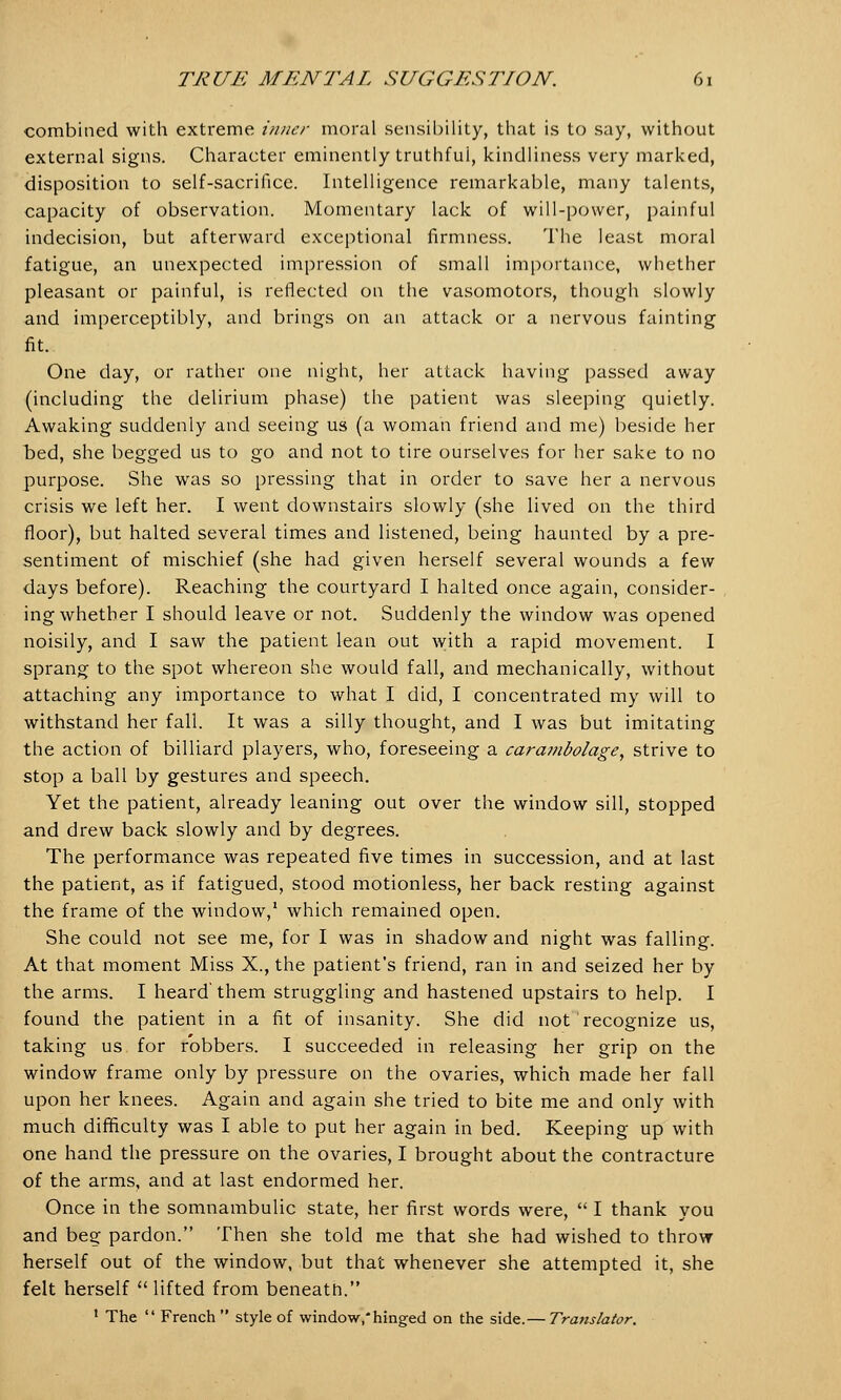 combined with extreme inner moral sensibility, that is to say, without external signs. Character eminently truthfui, kindliness very marked, disposition to self-sacrifice. Intelligence remarkable, many talents, capacity of observation. Momentary lack of will-power, painful indecision, but afterward exceptional firmness. The least moral fatigue, an unexpected impression of small importance, whether pleasant or painful, is reflected on the vasomotors, though slowly and imperceptibly, and brings on an attack or a nervous fainting fit. One day, or rather one night, her attack having passed away (including the delirium phase) the patient was sleeping quietly. Awaking suddenly and seeing us (a woman friend and me) beside her bed, she begged us to go and not to tire ourselves for her sake to no purpose. She was so pressing that in order to save her a nervous crisis we left her. I went downstairs slowly (she lived on the third floor), but halted several times and listened, being haunted by a pre- sentiment of mischief (she had given herself several wounds a few days before). Reaching the courtyard I halted once again, consider- ing whether I should leave or not. Suddenly the window was opened noisily, and I saw the patient lean out with a rapid movement. I sprang to the spot whereon she would fall, and mechanically, without attaching any importance to what I did, I concentrated my will to withstand her fall. It was a silly thought, and I was but imitating the action of billiard players, who, foreseeing a cara?nbolage, strive to stop a ball by gestures and speech. Yet the patient, already leaning out over the window sill, stopped and drew back slowly and by degrees. The performance was repeated five times in succession, and at last the patient, as if fatigued, stood motionless, her back resting against the frame of the window,1 which remained open. She could not see me, for I was in shadow and night was falling. At that moment Miss X., the patient's friend, ran in and seized her by the arms. I heard' them struggling and hastened upstairs to help. I found the patient in a fit of insanity. She did not recognize us, taking us for robbers. I succeeded in releasing her grip on the window frame only by pressure on the ovaries, which made her fall upon her knees. Again and again she tried to bite me and only with much difficulty was I able to put her again in bed. Keeping up with one hand the pressure on the ovaries, I brought about the contracture of the arms, and at last endormed her. Once in the somnambulic state, her first words were,  I thank vou and beg pardon. Then she told me that she had wished to throw herself out of the window, but that whenever she attempted it, she felt herself  lifted from beneath. 1 The  French  style of window,* hinged on the side.— Translator.