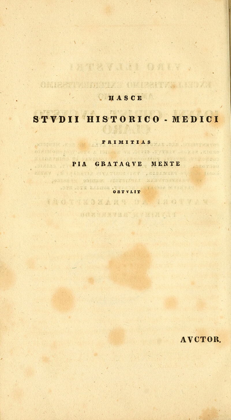 H A S C E STVDII HISTORICO-MEDICI PRIMITIA PIA GBATAaVE MENTE OBTVJ.IT AVCTOR.