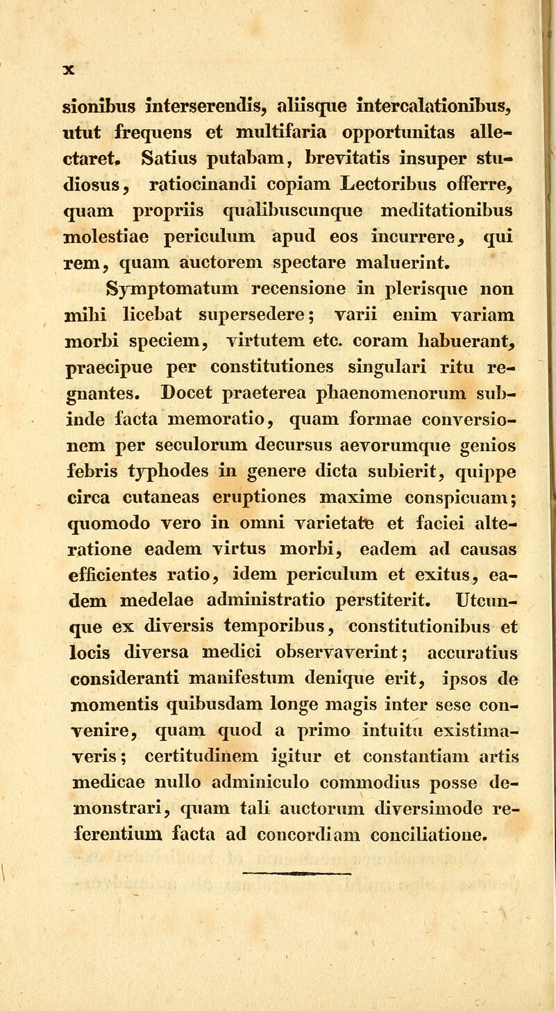 sionibus interserendis, aliisque intercalationibus, utut frequens et multifaria opportunitas alle- ctaret, Satius putabam, brevitatis insuper stu- diosus, ratiocinandi copiam Lectoribus offerre, quam propriis qualibuscunque meditationibus molestiae periculum apud eos incurrere^ qui rem, quam auctorem spectare maluerint. Symptomatum recensione in plerisque non milii licebat supersedere; varii enim variam morbi speciem, virtutem etc. coram habuerant, praecipue per constitutiones singulari ritu re- gnantes. Docet praeterea pbaenomenorum sub- inde facta memoratio, quam formae conversio- nem per seculorum decursus aevorumque genios febris typbodes in genere dicta subierit, quippe circa cutaneas eruptiones maxime conspicuam; quomodo vero in omni varietate et faciei alte- ratione eadem virtus morbi, eadem ad causas efficientes ratio, idem periculum et exitus, ea- dem medelae administratio perstiterit. Utcun- que ex diversis temporibus, constitutionibus et locis diversa medici observaverint; accuratius consideranti manifestum denique erit, ipsos de momentis quibusdam longe magis inter sese con- venire, quam quod a primo intuitu existima- veris; certitudinem igitur et constantiam artis medicae nullo adminiculo commodius posse de- monstrari, quam tali auctorum diversimode re- ferentium facta ad concordiam conciliatione.