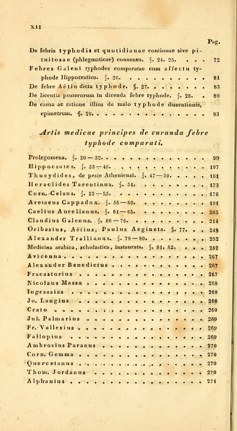 De febris typhodia et quotidianae eonlinuae sive pi- tuitosae (phlegmaticae) consensu. §. 21. 25. ... 72 Febres Galeni typhodes comparatae cum affectu ty- phode Hippocratico. §. 26 • 81 De febre Aetiodicta typhode. §.27 83 De licentia posterorum in dicenda febre typhode. §. 28. • 89 De causa ac ratione illius de malo typhode dissentionis, epimetrum. §.29 • 93 u4rtis medicae principes de curanda feore typhode comparati, Prolegomena. §. 30 — 32. . . 99 Hipp ocrates. §. 33 — 46. t , • , 107 Thucydides, de peste Atheniensi. §. 47 — 50 161 Heraclides Tarentinus. §. 51. ,...«... 173 Corn. C elsus. §. 52 — 5.5 176 Aretaeus Cappadox. §. 56 — 60 191 Caelius Aurelianus. §. 61 — 65. ........ 205 Claudius Galenus. §. 66 — 76. ......... 214 Oribasius, Aetius, Paulus Aegineta. §. 77. . . 248 AlexanderTrallianus. §.78 — 80. . . . . . . , 252 Medicina arabica, scholastica, instaurata. §, 81, 8?, . . . 262 Avicenna 267 Alexander Benedictus ............ 267 Fracastorius ....*.......,.. . 267 Nicolaus Massa ............... 268 Ingrassias ................. 268 Jo. Langius ................ 268 Crato 269 Juh Palmarius 269 Fr. Vallesius • ., , • 269 Fallopius 269 A mbrosius Paraeus 270 Corn. Gemma • » 270 Quercetanus . *• ... . ....... , 270 Thom. .Tordanus 270 Alphanius 271