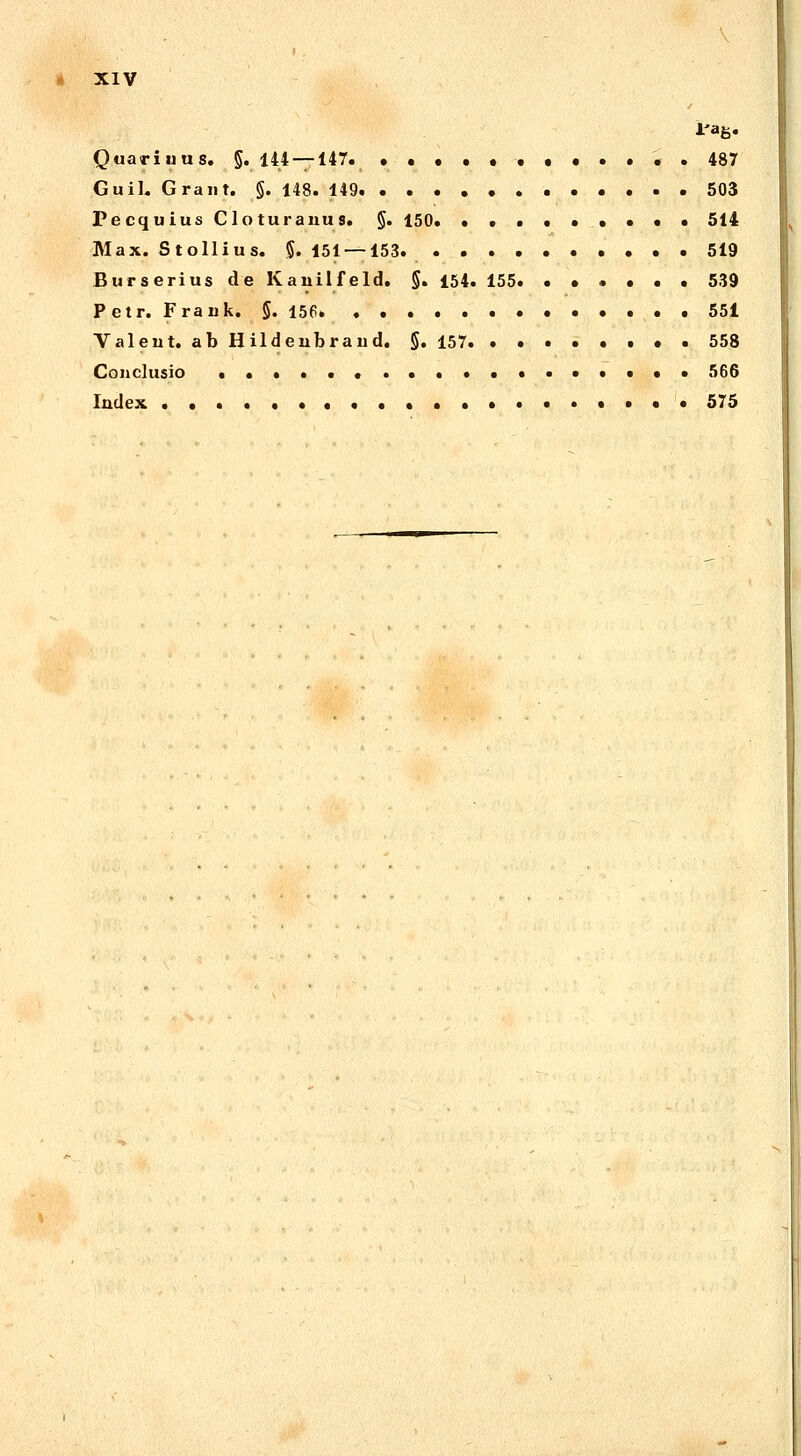 Quariuus. §. 144 — 147 . 487 Guil. Grant. §. 148. 149 • 503 Pecquius Clo turanu s. §. 150* ••••••... 514 Max. Stollius. 5. 151 — 153 519 Burserius de Kauilfeld. §. 154. 155. ...... 539 Petr. Frauk. §. 156 551 Valeut. ab Hildeubraud. §. 157 558 Couclusio ..•••••••..«•••••• 566 Iudex .•••••••••••••••*••. 575