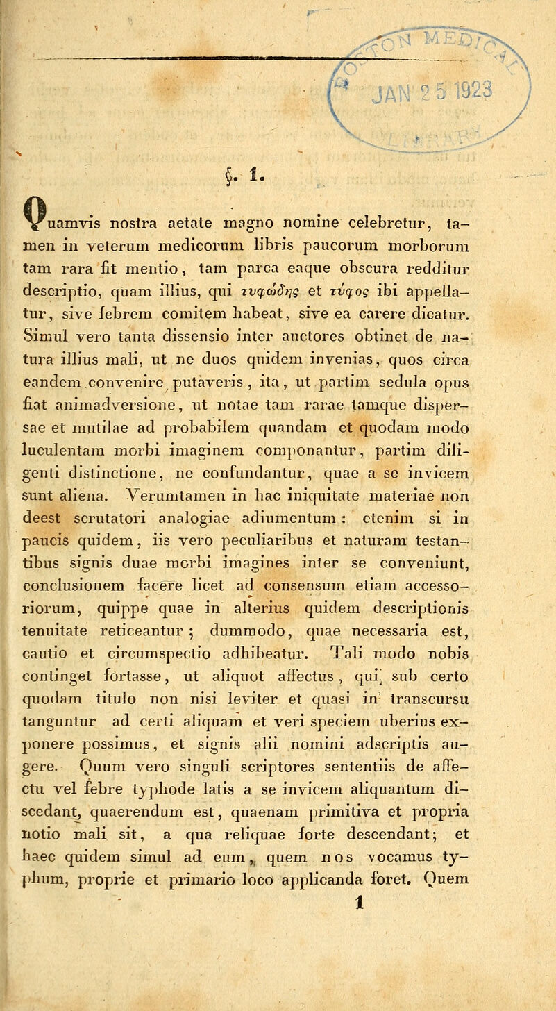 §. 1. 'uamvis nostra aetale magno nomine celebretur, ta- men in veterum medicorum libris paucorum morborum tam rara fit mentio, tam parca eaque obscura redditur descriptio, quam illius, qui zvqwdiig et xvqog ibi appella- tur, sive febrem comitem habeat, sive ea carere dicatur. Simui vero tanta dissensio inter auctores obtinet de na- tura illius mali, ut ne duos quidem invenias, quos circa eandem.convenire putaveris , ita, ut partim sedula opus fiat animadversione, ut notae tam rarae tanique disper- sae et mutilae ad probabilem quandam et quodam rnodo luculentam morbi imaginem componantur, partim dili- genli distinctione, ne confundantur, quae a se invicem sunt aliena. Verumtamen in hac iniquitate materiae non deest scrutatori analogiae adiumentum : etenim si in paucis quidem, iis verb peculiaribus et naluram testan- tibus signis duae morbi imagines inter se conveniunt, conclusionem facere licet ad consensum etiam accesso- riorum, quippe quae in alterius quidein descriptionis tenuitate reticeantur ; dummodo, quae necessaria est, cautio et circumspeclio adliibeatur. Tali modo nobis continget fortasse, ut aliquot affectus, quij sub certo qxiodam titulo non nisi leviter et quasi in- transcursu tanguntur ad certi aliquam et veri speciem uberius ex- ponere possimus, et signis alii nomini adscriptis au- gere. Quum vero singuli scriptores sententiis de aiTe- ctu vel febre typhode latis a se invicem aliquantum di- scedant, quaerendum est, quaenam primitiva et propria notio mali sit, a qua reliquae forte descendant; et haec quidem simul ad eum„ quem nos vocamus ty- phum, proprie et primario loco applicanda foret. Quem 1
