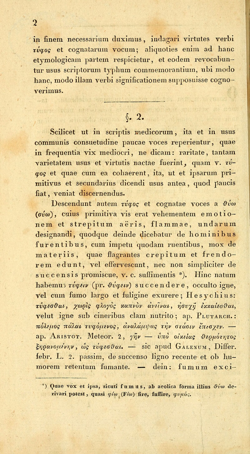 in finem necessarium duximus, indagari virtutes verbi rvcpog et cognatarum vocum; aliquoties enim ad hanc etymologicam partem respicietur, et eodem revocabun- tur usus scriptorum typhum commemorantium, ubi modo hanc, modo illam verbi significationem supposuisse cogno- verimus. §. 2. Scilicet ut in scriptis medicorum, ita et in usus communis consuetudine paucae voces reperientur, quae in frequentia vix mediocri, ne dicam: raritate, tantam varietatem usus et virtutis nactae fuerint^ quam v. tv- <pog et qu.ae cum ea cohaerent, ita, ut et ipsarum pri- mitivus et secundarius dicendi usus antea, quod piaucis fiat, veniat discernendus. Descendunt autem tvqog et cognatae voces a &vco (av(o), cuius primitiva vis erat vehementem e m o t i o- nem et strepitum aeris, flammae, undarum designandi, quodque deinde dicebatur de hominibus furentibus, cum impetu quodam ruentibus, mox de materiis, quae flagrantes crepitum et frendo- rem edunt, vel effervescunt, nec non simpliciter de succensis promiscue, v. c. suffimentis *). Hinc natum habemuj xvcpeiv (pr. •&vcpeiv) succendere, occulto igne, vel cum fumo largo et fuligine exurere; Hesychius: xvqisa&uv, %(oqIq (ployoq xanvov aviivat, ^av^tj emiaied&at, velut igne sub cineribus clam nutrito; ap. Plutarch. : nol(f.iog TiaXait Tvq.6f.nvog, a.va7.afi\jjag ttjv axaoiv ema/ev- — ap. Aristot. Meteor. 2, yrjv vno oixeiag ■Q-epfAOTiiTog tylQuvofievriv, wg rvcpea&ai. —- sic apud Galenum , Differ. febr. L. 2. passim, de succenso ligno recente et ob hu- morem retentum fumante. — dein: fumum exci- v) Quae vox et ipsa, sicuti fumus, ab aeolica forma illius •d-vm de- rivari potest, quasi cpi'o) (F/'w) iire, fuffire, cpvfioq.