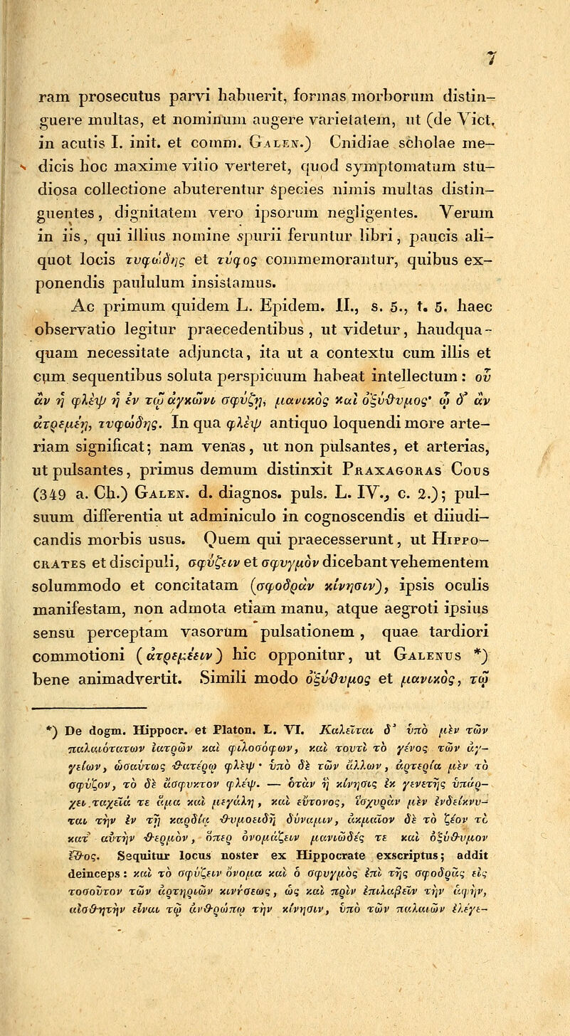 ram prosecutus parvi habuerit, formas morborum distin- guere multas, et nominum augere varielatem, ut (de Vict. in acutis I. init. et coinm. Gai^kn.) Cnidiae scholae me— dicis hoc maxime vitio verteret, quod symptomatum stu- diosa collectione abuterentur Species nimis multas distin- guentes, dignitatem vero ipsorum negligentes. Verum in iis, qui illius nomine spurii feruntur libri, paucis ali- quot locis rv(f(xtdt]g et zvqog commemorantur, quibus ex- ponendis paululum insislamus. Ac primum quidem L. Ejndem. II., s. 5., t. 5. haec observatio legitur praecedentibus , utvidetur, haudqua- quam necessitate adjuncta, ita ut a contextu cum illis et cum sequentibus soluta perspicimm habeat intellectum : ov av r\ cpleip r\ ev xuj ayxwvt crcpv&ii fiavixog xal 6§v-&vpiog' cu d. av axQefieri, Tvcpcodrjg. In qua cpXexjj antiquo loquendi more arte- riam significat; nam venas, ut non pulsantes, et arterias, utpulsantes, primus demum distinxit Praxagoras Cous (349 a. Ch.) Galen. d. diagnos. puls. L. IVV c. 2.); pul- suum differentia ut adminiculo in cognoscendis et diiudi- candis morbis usus. Quem qui praecesserunt, ut Hippo- crates etdiscipuli, c^ru&weto-^t^ovdicebantvehementem solummodo et concitatam (GcpodQuv xivtjaiv), ipsis oculis manifestam, non admota etiam manu, atque aegroti ipsius sensu perceptam vasorum pulsationem, quae tardiori commotioni (aTQepeetv) hic opponitur, ut Galenus *) bene animadvertit. iSimili modo o^vdvpiog et piavcxog, rw *) De dogm. Hippocr. et Platon. L. VI. KuXtlrut, S1 vrcb fiev twv ■jiuXuiotuto)v Iutqwv y.ul wiXoaowo)v, y.ul tovtv to yivoq xo)v dy- yelo)v, wouvTwq ■Q-uteqo) wVei// • V7ib Se xo)v u).).a)v, a,QTeg{a fiev to awvt,ov, to Se uowvy.tov w).e\p. — otuv ■»] xtv)\avq ix yeviTijq vtivq- yei .Tuyevu Tt ufia xul fteyaXrj, xal evTovoq, ia/vgav fvev ivSelxvv- xuv Tf\v iv T)\ xatiSla ■&vfioevSri Svvufuv, axfiaiov Se to t,eov tg xut uvtt)v ■Q-eQfvbv, oneQ bvofiuQeiv fiuvvwSeq Tt xul b%vdvfiov t&oq. Sequitur locus noster ex Hippocrate exscriptus; addit deinceps: xul t6 owiiQevv bvo/.va xul o awvyfibq inl Tr\q acpoSQuq elq tooovtov tuv uot)]Qio)v xvvraecoq, toq xuv tcqIv imXufieiv tt\v uwr)v, uio&r]Tr)v elvuv t$ dv&Qomo) ty\v xi'vr\Ovv, vrtb twv nuXuvoiv ileye-