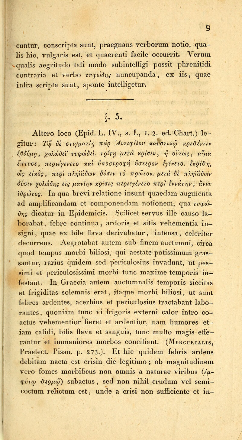 cuntur, conscripta sunt, praegnans verborum notio, qua- lis liic, vulgaris est, et quaerenti facile occurrit. Verum squalis aegritudo tali modo subintelligi possit phrenitidi contraria et verbo Tvqjojdi]g nuncupanda, ex. iis, quae infra scripta sunt, sponte intelligetur. §. 5. Altero loco (Epid. L. IV., s. I., t. 2. ed. Cliart.) le- gitur: Toj Se Gtiy/naTi?] nuQ 'AviiqiXov xavGxwai xQt&ivriv i^Soijr], /oXojSei' xvqojSei. tqitt} fieTu xqigvv , 7} ovxojq , uTfiu enxvoe, neQiiyevexo xul vnoGiQoqv vaxeQov iyivexo. ixQt&rj, cJ? elxog, nigi nlrjiuSojv Svotv to nQoixov. fieioi. Se nhftudojv Svoiv %oXo'jSr]g elg fiuvtriv y.Qioig neQieyivero neQt ivvurrjv, avev ISqojxoq. In qua brevi relatione insunt quaedam augmenta ad amplificandam et componendam notionem, qua xvqoj- Srjg dicatur in Epidemicis. Scilicet servus ille causo la— borabat, febre continua, ardoris et sitis vehementia in— signi, quae ex bile flava derivabatur, intensa, celeriter decurrens. Aegrotabat autem sub finem auctumni, circa quod tempus morbi biliosi, qui aestate potissimum gras- santur, rarius quidem sed p*ericulosius invadunt, ut pes- simi et periculosissimi morbi tunc maxime temporis in— festant. In Graecia autem auctumnalis temporis siccitas et frigiditas solemnis erat, itaque morbi biliosi, ut sunt febres ardentes, acerbius et periculosius tractabant labo- rantes, quoniam tunc vi frigoris externi calor intro co— actus vehementior fieret et ardentior, nam humores et- iam calidi, bilis flava et sanguis, tunc multo magis effe- rantur et immaniores morbos conciliant. (Mercurialis, Praelect. Pisan. p. 273.). Et hic quidem febris ardens debitam nacta est crisin die legitimo ; ob magnitudinem vero fomes morbificus non omnis a naturae viribus (tfi- qvTM -&sQ{.io~) subactus, sed non nihil crudum vel semi- coctum reHctum est, unde a crisi non sufficiente et in-