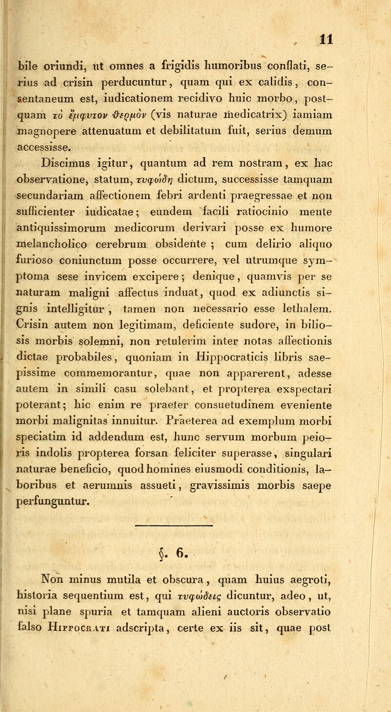 bile oriundi, ut omnes a frigidis humoribus conflati, se- rius ad crisin perducuntur, quam qui ex calidis, con- sentaneum est, iudicationem recidivo huic morbo, post- quam ro e/LKpvjov -&fQfiov (vis naturae medicatrix) iamiam magnopere attenuatum et debilitatum fuit, serius demum accessisse. Discimus igitur, quantum ad rem nostram, ex hac Iobservatione, statum, xvq.o')dri dictum, successisse tamquam secundariam affectionem febri ardenti praegressae et non sufficienter iudicatae; eundem facili ratiocinio mente antiquissimorum medicorum derivari posse ex huraore melancholico cerebrum obsidehte ; cum delirio aliquo furioso coniunctum posse occurrere, vel utrumque sym- ptoma sese invicem excipere; denique, quamvis per se naturam maligni affectus induat, quod ex adiunctis si- gnis intelligitur , tamen non necessario esse lethalem. Crisin autem non legitimam, deficiente sudore, in bilio- sis morbis solemni, non retulerim inter notas affectionis dictae probabiles, quoniam in Hippocraticis libris sae- pissime commemorantur, quae non apparerent, adesse autem in simili casu solebant, et propterea exspectari poterant; hic enim re praeter consuetudinem eveniente morbi malignitas innuitur. Praeterea ad exemplum morbi speciatim id addendum est, hunc servum morbum peio- ris indolis propterea forsan feliciter superasse, singulari naturae beneficio, quodhomines eiusmodi conditionis, la- boribus et aerumnis assueti, gravissimis morbis saepe perfunguntur. §. 6. Non minus mutila et obscura, quam huius aegroti, historia sequentium est, qui zvqcodeig dicuntur, adeo, ut, nisi plane spuria et tamquam alieni auctoris observatio falso HirrocRATi adscripta, certe ex iis sit, quae post