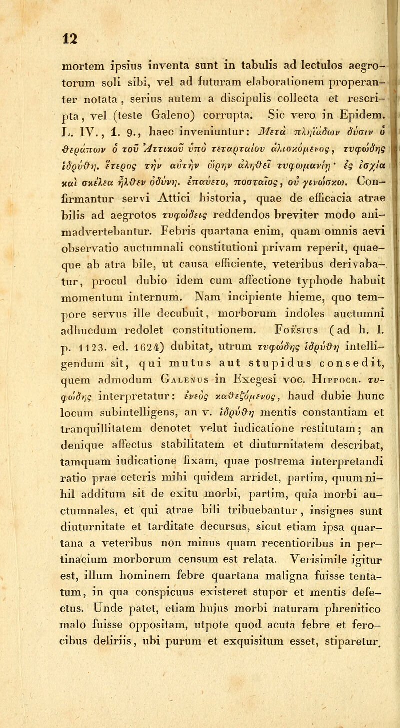 mortem ipsius inventa sunt in tabulis ad lectulos aegro- torum soli sibi, vel ad futuram elaboralionem properan- ter notata , serius autem a discipulis collecta et rescri- pta, vel (teste Galeno) corrupta. Sic vero in Epidem. L. IV., 1. 9., haec inveniuntur: Mitu nhfiddwv dvatv 6 •frtQunwv 6 xov 'Attihov vno TtraQTuiov dXtay.6f.nvog, Tvqpojdijg ISqv&i]. (TtQog xr]v avTr)v 6)Qi]v dXrftii TVfroifxttvit]' ig io~xia xa\ aniXtu tjl&tv 6dvv>]. inuvno, nooTttiog, ov yivoiOY.w. Con— firmantur servi Attici historia, quae de efficacia atrae bilis ad aegrotos Tvyudtig reddendos breviter modo ani- madvertebantur. Febris quartana enim, quam omnis aevi observatio auctumnali constitutioni privam reperit, quae- que ab atra bile, ut causa efficiente, veteribus derivaba- tur, procul dubio idem cum affectione typhode habuit momentum internum. Nam incipienle hieme, quo tem- pore servus ille decubuit, morborum incloles auctumni adhucdum redolet constitutionem. Foesius (ad h. 1. p. 112 3. ed. 1624) dubitat, utrum xvqxadrig IdQv&r/ intelli- gendum sit, qui mutus aut stupidus consedit, quem admodum Galenus in Exegesi voc. Hippocr. tv- <fb'idrtg interpretatur: ivtog nudt^o^tvog, haud dubie hunc locum subintelligens, an v. idQv&rj mentis constantiam et tranquillitatem denotet velut iudicatione restitutam; an denique affectus stabilitatem et diuturnitatem describat, tamquam iudicatione fixam, quae poslrema interpretandi ratio prae ceteris mihi quidem arridet, partim, quumni- hil additum sit de exitu morbi, partim, quia morbi au- ctumnales, et qui atrae bili tribuebantur , insignes sunt diuturnitate et tarditate decursus, sicut etiam ipsa quar- tana a veteribus non minus quam recentioribus in per- tinacium morborum censum est relata. Verisimile iffitur est, illum hominem febre quartana maligna fuisse tenta- tum, in qua conspicuus existeret stupor et mentis defe- ctus. Unde patet, etiam hujus morbi naturam phrenitico malo fuisse oppositam, utpote quod acuta febre et fero- cibus deliriis, ubi purum et exquisitum esset, stiparetur.