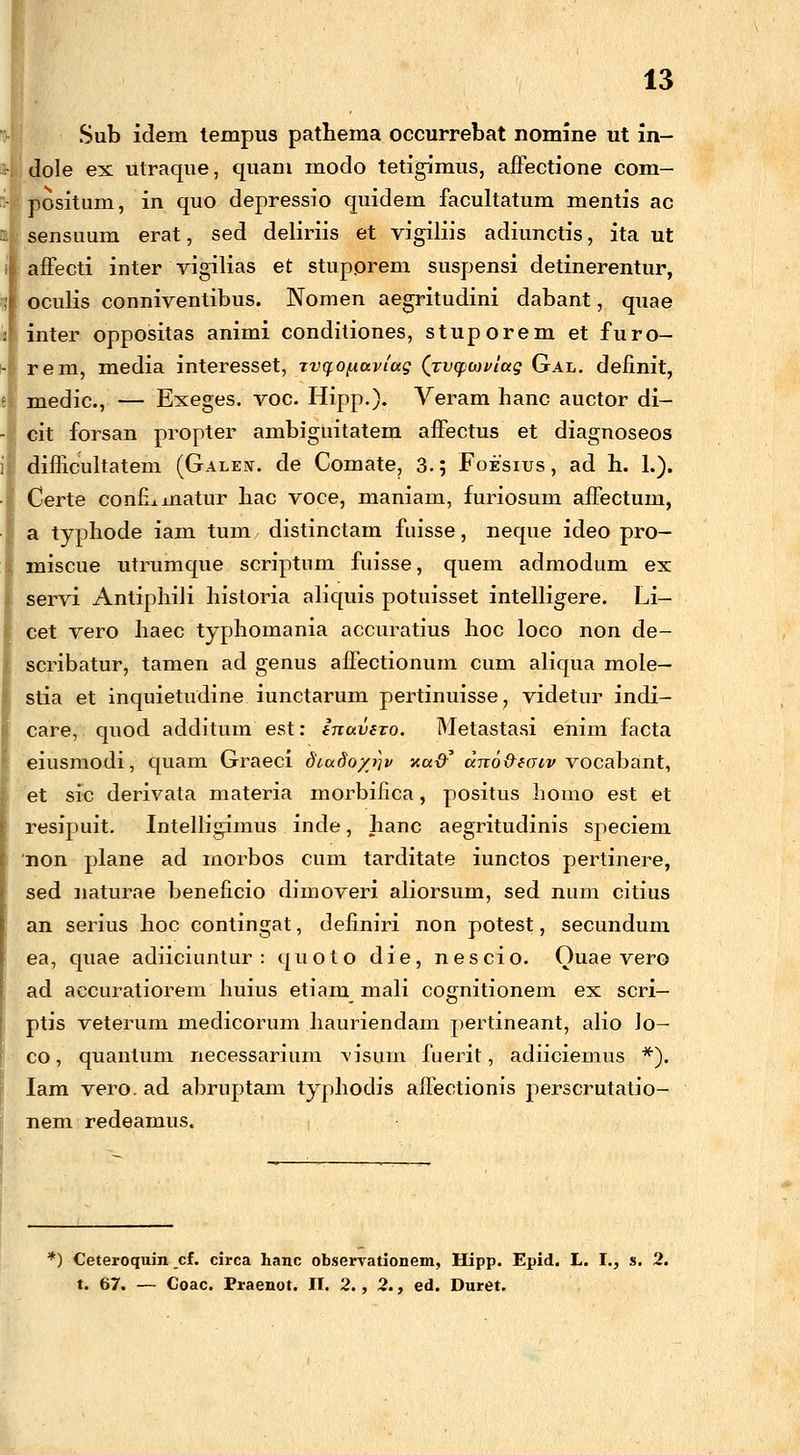 Sub idem tempus pathema occurrebat nomine ut in- dole ex utraque, quam modo tetigimus, affectione com- positum, in quo depressio quidem facultatum mentis ac sensuum erat, sed deliriis et vigiJiis adiunctis, ita ut affecti inter vigilias et stupprem suspensi detinerentur, oculis conniventibus. Nomen aegritudini dabant, qnae inter oppositas animi conditiones, stuporem et furo- rem, media interesset, rvqo^aviag (rvcpwviag Gal. definit, medic, — Exeges. voc. Hipp.). Veram hanc auctor di- cit forsan propter ambiguitatem affectus et diagnoseos dimcuJtatem (Galeit. de Comate, 3.; Foesius , ad h. 1.). Certe confLinatur hac voce, maniam, furiosum affectum, a typhode iam tum distinctam fuisse, neque ideo pro- miscue utrumque scriptnm fuisse, quem admodum ex servi Antiphili historia aliquis potuisset inteJligere. Li- cet vero haec typhomania accuratius hoc loco non de- scribatur, tamen ad genus affectionum cum aliqua mole— stia et inquietudine iunctarum pertinuisse, videtur indi- care, quod additum est: inavivo. Metastasi enim facta eiusmodi, quam Graeci diudoytjv xa-d? dno&eaiv vocabant, et sic derivata materia morbifica, positus homo est et resipuit. Intelligimus inde, hanc aegritudinis speciem non plane ad inorbos cum tarditate iunctos pertinere, sed naturae beneficio dimoveri aliorsum, sed num citius an serius hoc contingat, definiri non potest, secundum ea, quae adiiciuntur : quoto die, nescio. Ouae vero ad aecuratiorem huius etiam mali cognitionem ex scri- ptis veterum medicorum hauriendam pertineant, alio Jo— co, quanlum necessarium \isum. fuerit, adiiciemus *). Iam vero. ad abruptam typliodis affectionis perscrutatio- nem redeamus. *) Ceteroquin _cf. circa hanc ob.servationem, Hipp. Epid. L. I., s. 2. t. 67. — Coac. Praenot. II. 2., 2., ed. Duret.