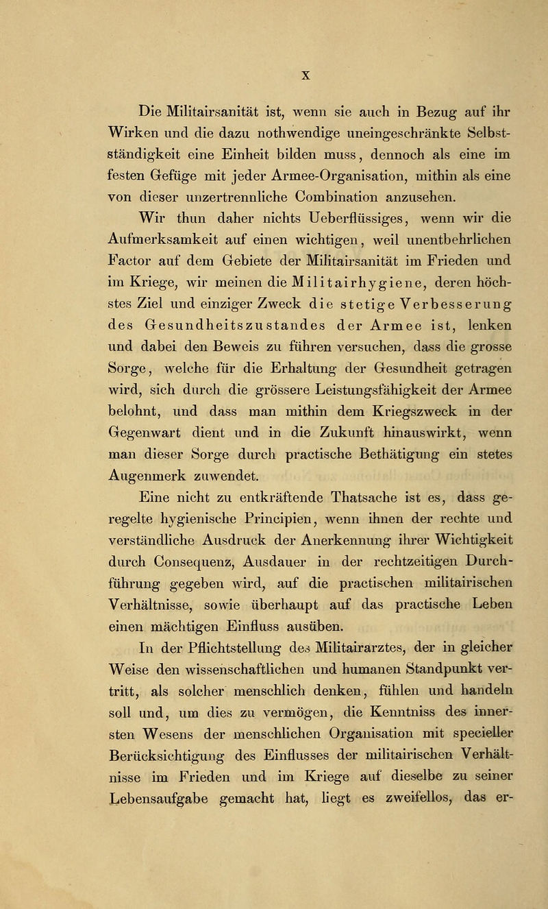 Die Militairsanität ist, wenn sie auch in Bezug auf ihr Wirken und die dazu nothwendige uneingeschränkte Selbst- ständigkeit eine Einheit bilden niuss, dennoch als eine im festen Gefüge mit jeder Armee-Organisation, mithin als eine von dieser unzertrennliche Combination anzusehen. Wir thun daher nichts Ueberflüssiges, wenn wir die Aufmerksamkeit auf einen wichtigen, weil unentbehrlichen Factor auf dem Gebiete der Militairsanität im Frieden und im Kriege, wir meinen die Militairhygiene, deren höch- stes Ziel und einziger Zweck die stetige Verbesserung des Gesundheitszustandes der Armee ist, lenken und dabei den Beweis zu führen versuchen, dass die grosse Sorge, welche für die Erhaltung der Gesundheit getragen wird, sich durch die grössere Leistungsfähigkeit der Armee belohnt, und dass man mithin dem Kriegszweck in der Gegenwart dient und in die Zukunft hinauswirkt, wenn man dieser Sorge durch practische Bethätigung ein stetes Augenmerk zuwendet. Eine nicht zu entkräftende Thatsache ist es, dass ge- regelte hygienische Principien, wenn ihnen der rechte und verständliche Ausdruck der Anerkennung ihrer Wichtigkeit durch Consequenz, Ausdauer in der rechtzeitigen Durch- führung gegeben wird, auf die practischen militairischen Verhältnisse, sowie überhaupt auf das practische Leben einen mächtigen Einfluss ausüben. In der Pflichtstellung des Militairarztes, der in gleicher Weise den wissenschaftlichen und humanen Standpunkt ver- tritt, als solcher menschlich denken, fühlen und handeln soll und, um dies zu vermögen, die Kenntniss des inner- sten Wesens der menschlichen Organisation mit specieller Berücksichtigung des Einflusses der militairischen Verhält- nisse im Frieden und im Kriege auf dieselbe zu seiner Lebensaufgabe gemacht hat, liegt es zweifellos, das er-