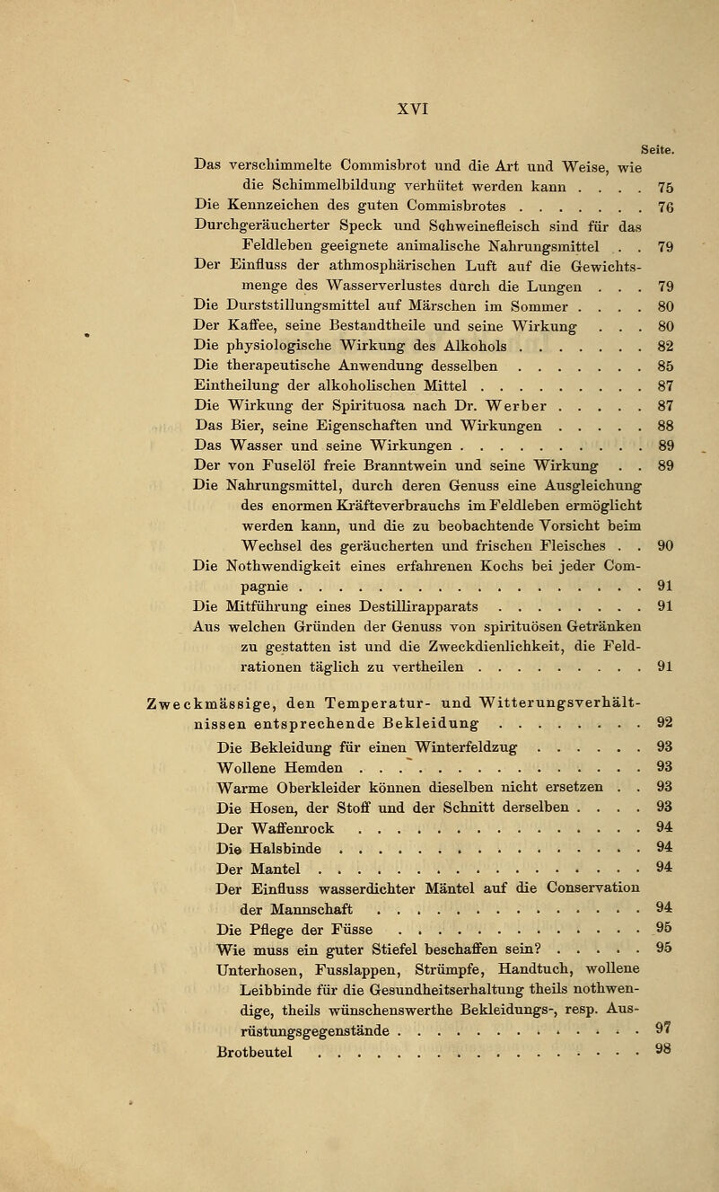 Seite. Das verschimmelte Commisbrot und die Art und Weise, wie die Schimmelbildung verhütet werden kann .... 75 Die Kennzeichen des guten Commisbrotes 76 Durchgeräucherter Speck und Schweinefleisch sind für das Feldleben geeignete animalische Nahrungsmittel . . 79 Der Einfluss der athmosphärischen Luft auf die Gewichts- menge des Wasserverlustes durch die Lungen ... 79 Die Durststillungsmittel auf Märschen im Sommer .... 80 Der Kaffee, seine Bestandteile und seine Wirkung ... 80 Die physiologische Wirkung des Alkohols 82 Die therapeutische Anwendung desselben 85 Eintheilung der alkoholischen Mittel 87 Die Wirkung der Spirituosa nach Dr. Werber 87 Das Bier, seine Eigenschaften und Wirkungen 88 Das Wasser und seine Wirkungen 89 Der von Fuselöl freie Branntwein und seine Wirkung . . 89 Die Nahrungsmittel, durch deren Genuss eine Ausgleichung des enormen Kräfteverbrauchs im Feldleben ermöglicht werden kann, und die zu beobachtende Vorsicht beim Wechsel des geräucherten und frischen Fleisches . . 90 Die Nothwendigkeit eines erfahrenen Kochs bei jeder Com- pagnie 91 Die Mitführung eines Destillirapparats 91 Aus welchen Gründen der Genuss von Spirituosen Getränken zu gestatten ist und die Zweckdienlichkeit, die Feld- rationen täglich zu vertheilen 91 Zweckmässige, den Temperatur- und Witterungsverhält- nissen entsprechende Bekleidung 92 Die Bekleidung für einen Winterfeldzug 93 Wollene Hemden 93 Warme Oberkleider können dieselben nicht ersetzen . . 93 Die Hosen, der Stoff und der Schnitt derselben .... 93 Der Waffenrock 94 Di© Halsbinde 94 Der Mantel 94 Der Einfluss wasserdichter Mäntel auf die Conservation der Mannschaft 94 Die Pflege der Füsse 95 Wie muss ein guter Stiefel beschaffen sein? 95 Unterhosen, Fusslappen, Strümpfe, Handtuch, wollene Leibbinde für die Gesundheitserhaltung theils notwen- dige, theils wünschenswerthe Bekleidungs-, resp. Aus- rüstungsgegenstände • • > • • 97 Brotbeutel 98