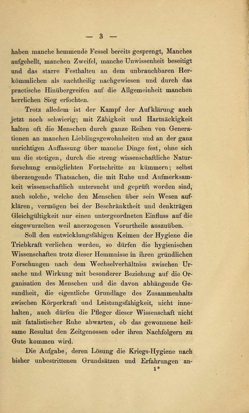 haben manche hemmende Fessel bereits gesprengt, Manches aufgehellt, manchen Zweifel, manche Unwissenheit beseitigt und das starre Festhalteu an dem unbrauchbaren Her- kömmlichen als nachtheilig nachgewiesen und durch das practische Hinübergreifen auf die Allgemeinheit manchen herrlichen Sieg erfochten. Trotz alledem ist der Kampf der Aufklärung auch jetzt noch schwierig; mit Zähigkeit und Hartnäckigkeit halten oft die Menschen durch ganze Reihen von Genera- tionen an manchen Lieblingsgewohnheiten und an der ganz unrichtigen Auffassung über manche Dinge fest, ohne sich um die stetigen, durch die streng wissenschaftliche Natur- forschung ermöglichten Fortschritte zu kümmern; selbst überzeugende Thatsachen, die mit Ruhe und Aufmerksam- keit wissenschaftlich untersucht und geprüft worden sind, auch solche, welche den Menschen über sein Wesen auf- klären, vermögen bei der Beschränktheit und denkträgen Gleichgültigkeit nur einen untergeordneten Einfluss auf die eingewurzelten weil anerzogenen Vorurtheile auszuüben. Soll den entwicklungsfähigen Keimen der Hygiene die Triebkraft verliehen werden, so dürfen die hygienischen Wissenschaften trotz dieser Hemmnisse in ihren gründlichen Forschungen nach dem Wechselverhältniss zwischen Ur- sache und Wirkung mit besonderer Beziehung auf die Or- ganisation des Menschen und die davon abhängende Ge- sundheit, die eigentliche Grundlage des Zusammenhalts zwischen Körperkraft und Leistungsfähigkeit, nicht inne- halten, auch dürfen die Pfleger dieser Wissenschaft nicht mit fatalistischer Ruhe abwarten, ob das gewonnene heil- same Resultat den Zeitgenossen oder ihren Nachfolgern zu Gute kommen wird. Die Aufgabe, deren Lösung die Kriegs-Hygiene nach bisher unbestrittenen Grundsätzen und Erfahrungen an-