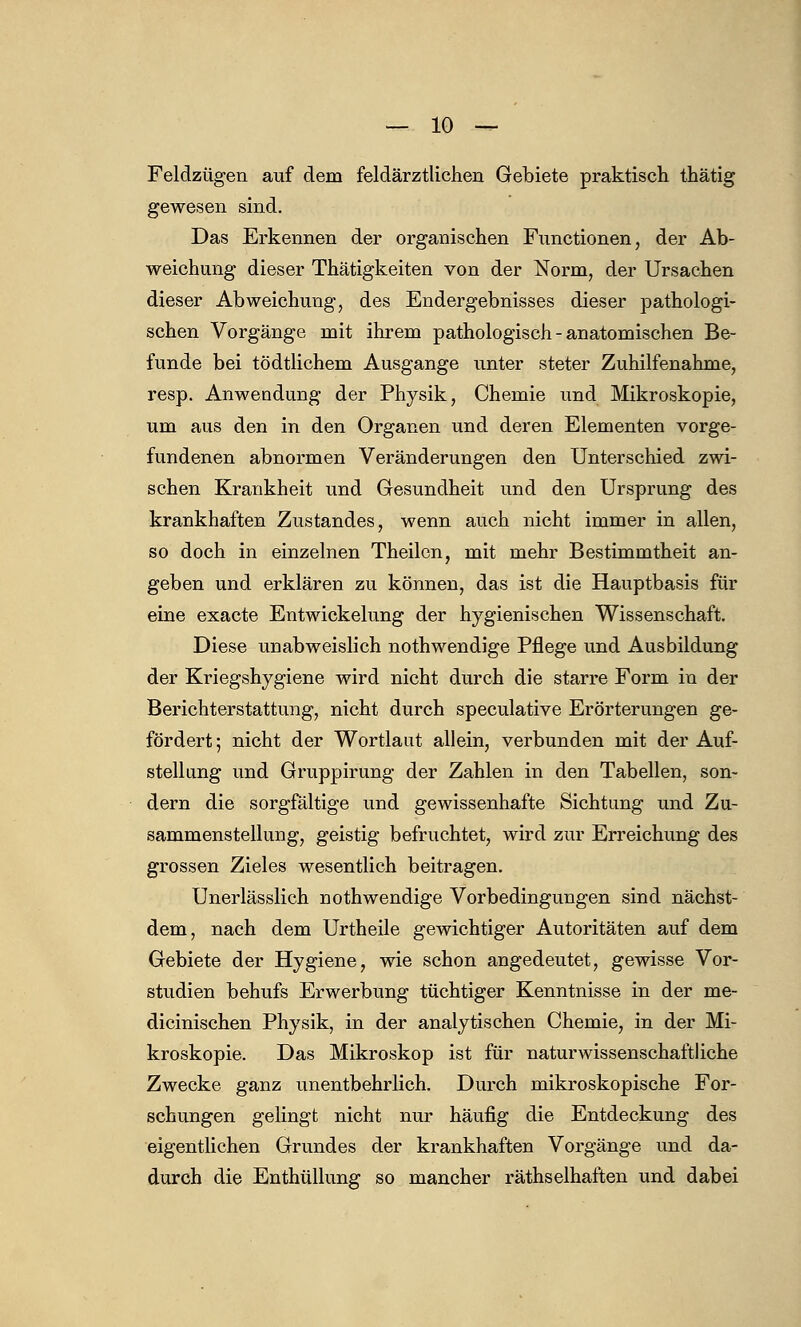 Feldzügen auf dem feldärztlichen Gebiete praktisch thätig gewesen sind. Das Erkennen der organischen Functionen, der Ab- weichung dieser Thätigkeiten von der Norm, der Ursachen dieser Abweichung, des Endergebnisses dieser pathologi- schen Vorgänge mit ihrem pathologisch - anatomischen Be- funde bei tödtlichem Ausgange unter steter Zuhilfenahme, resp. Anwendung der Physik, Chemie und Mikroskopie, um aus den in den Organen und deren Elementen vorge- fundenen abnormen Veränderungen den Unterschied zwi- schen Krankheit und Gesundheit und den Ursprung des krankhaften Zustandes, wenn auch nicht immer in allen, so doch in einzelnen Theilen, mit mehr Bestimmtheit an- geben und erklären zu können, das ist die Hauptbasis für eine exacte Entwicklung der hygienischen Wissenschaft. Diese unabweislich nothwendige Pflege und Ausbildung der Kriegshygiene wird nicht durch die starre Form in der Berichterstattung, nicht durch speculative Erörterungen ge- fördert ; nicht der Wortlaut allein, verbunden mit der Auf- stellung und Gruppirung der Zahlen in den Tabellen, son- dern die sorgfältige und gewissenhafte Sichtung und Zu- sammenstellung, geistig befruchtet, wird zur Erreichung des grossen Zieles wesentlich beitragen. Unerlässlich nothwendige Vorbedingungen sind nächst- dem, nach dem Urtheile gewichtiger Autoritäten auf dem Gebiete der Hygiene, wie schon angedeutet, gewisse Vor- studien behufs Erwerbung tüchtiger Kenntnisse in der me- dicinischen Physik, in der analytischen Chemie, in der Mi- kroskopie. Das Mikroskop ist für naturwissenschaftliche Zwecke ganz unentbehrlich. Durch mikroskopische For- schungen gelingt nicht nur häufig die Entdeckung des eigentlichen Grundes der krankhaften Vorgänge und da- durch die Enthüllung so mancher räthselhaften und dabei