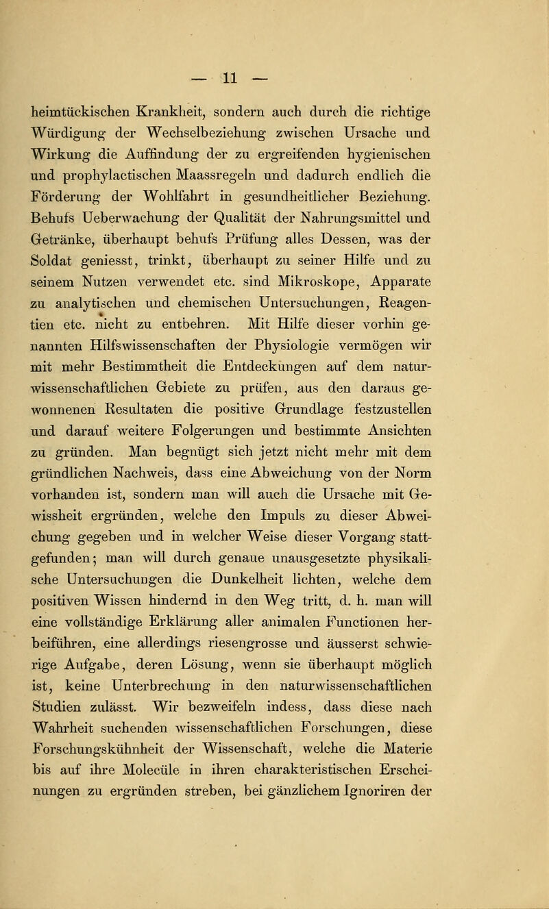heinitückischen Krankheit, sondern auch durch die richtige Würdigung der Wechselbeziehung zwischen Ursache und Wirkung die Auffindung der zu ergreifenden hygienischen und prophylactischen Maassregeln und dadurch endlich die Förderung der Wohlfahrt in gesundheitlicher Beziehung. Behufs Ueberwachung der Qualität der Nahrungsmittel und Getränke, überhaupt behufs Prüfung alles Dessen, was der Soldat geniesst, trinkt, überhaupt zu seiner Hilfe und zu seinem Nutzen verwendet etc. sind Mikroskope, Apparate zu analytischen und chemischen Untersuchungen, Reagen- * tien etc. nicht zu entbehren. Mit Hilfe dieser vorhin ge- nannten Hilfswissenschaften der Physiologie vermögen wir mit mehr Bestimmtheit die Entdeckungen auf dem natur- wissenschaftlichen Gebiete zu prüfen, aus den daraus ge- wonnenen Resultaten die positive Grundlage festzustellen und darauf weitere Folgerungen und bestimmte Ansichten zu gründen. Man begnügt sich jetzt nicht mehr mit dem gründlichen Nachweis, dass eine Abweichung von der Norm vorhanden ist, sondern man will auch die Ursache mit Ge- wissheit ergründen, welche den Impuls zu dieser Abwei- chung gegeben und in welcher Weise dieser Vorgang statt- gefunden; man will durch genaue unausgesetzte physikali- sche Untersuchungen die Dunkelheit lichten, welche dem positiven Wissen hindernd in den Weg tritt, d. h. man will eine vollständige Erklärung aller animalen Functionen her- beiführen, eine allerdings riesengrosse und äusserst schwie- rige Aufgabe, deren Lösung, wenn sie überhaupt möglich ist, keine Unterbrechung in den naturwissenschaftlichen Studien zulässt. Wir bezweifeln indess, dass diese nach Wahrheit suchenden wissenschaftlichen Forschungen, diese Forschungskühnheit der Wissenschaft, welche die Materie bis auf ihre Molecüle in ihren charakteristischen Erschei- nungen zu ergründen streben, bei gänzlichem Ignoriren der