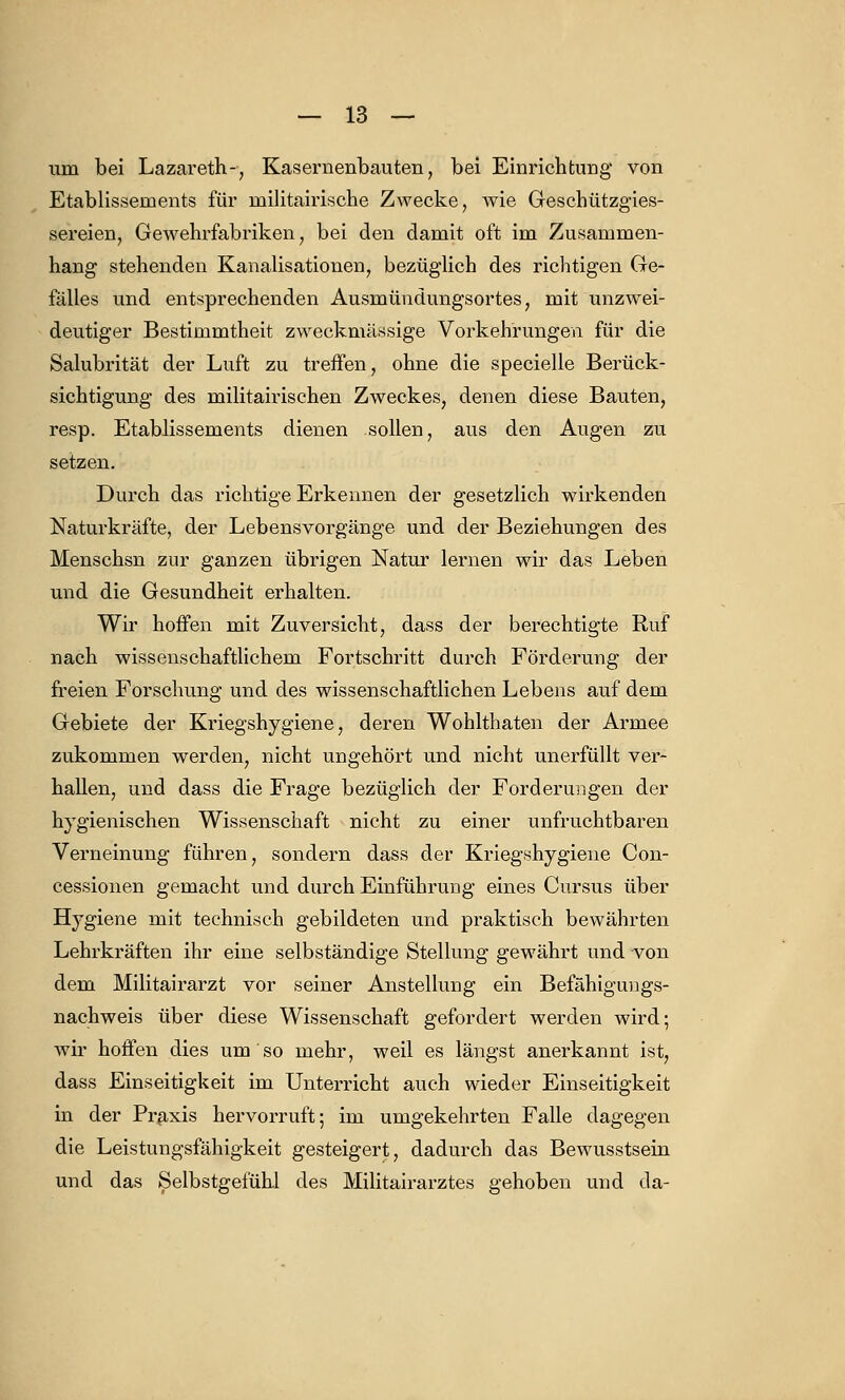 uin bei Lazareth-, Kasernenbauten, bei Einrichtung von Etablissements für militairische Zwecke, wie Geschützgies- sereien, Gewehrfabriken, bei den damit oft im Zusammen- hang stehenden Kanalisationen, bezüglich des richtigen Ge- fälles und entsprechenden Ausmündungsortes, mit unzwei- deutiger Bestimmtheit zweckmässige Vorkehrungen für die Salubrität der Luft zu treffen, ohne die specielle Berück- sichtigung des militairischen Zweckes, denen diese Bauten, resp. Etablissements dienen sollen, aus den Augen zu setzen. Durch das richtige Erkennen der gesetzlich wirkenden Naturkräfte, der Lebensvorgänge und der Beziehungen des Menschsn zur ganzen übrigen Natur lernen wir das Leben und die Gesundheit erhalten. Wir hoffen mit Zuversicht, dass der berechtigte Ruf nach wissenschaftlichem Fortschritt durch Förderung der freien Forschung und des wissenschaftlichen Lebens auf dem Gebiete der Kriegshygiene, deren Wohlthaten der Armee zukommen werden, nicht ungehört und nicht unerfüllt ver- hallen, und dass die Frage bezüglich der Forderungen der hygienischen Wissenschaft nicht zu einer unfruchtbaren Verneinung führen, sondern dass der Kriegshygiene Con- cessionen gemacht und durch Einführung eines Cursus über Hygiene mit technisch gebildeten und praktisch bewährten Lehrkräften ihr eine selbständige Stellung gewährt und von dem Militairarzt vor seiner Anstellung ein Befähigungs- nachweis über diese Wissenschaft gefordert werden wird; wir hoffen dies um so mehr, weil es längst anerkannt ist, dass Einseitigkeit im Unterricht auch wieder Einseitigkeit in der Praxis hervorruft; im umgekehrten Falle dagegen die Leistungsfähigkeit gesteigert, dadurch das Bewusstsein und das Selbstgefühl des Militairarztes gehoben und da-