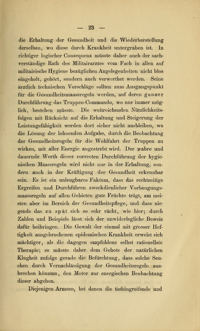 die Erhaltimg der Gesundheit und die Wiederherstellung derselben, wo diese durch Krankheit untergraben ist. In richtiger logischer Consequenz niüsste daher auch der sach- verständige Rath des Militairarztes vom Fach in allen auf militairische Hygiene bezüglichen Angelegenheiten nicht blos eingeholt, gehört, sondern auch verwerthet werden. Seine ärztlich technischen Vorschläge sollten zum Ausgangspunkt für die Gesundheitsmaassregeln werden, auf deren ganzer Durchführung das Truppen-Commando, wo nur immer mög- lich, bestehen müsste. Die weitreichenden Nützlichkeits- folgen mit Rücksicht auf die Erhaltung und Steigerung der Leistungsfähigkeit werden dort sicher nicht ausbleiben, wo die Lösung der lohnenden Aufgabe, durch die Beobachtung der Gesundheitsregeln für die Wohlfahrt der Truppen zu wirken, mit aller Energie angestrebt wird. Der wahre und dauernde Werth dieser correcten Durchführung der hygie- nischen Maassregeln wird nicht nur in der Erhaltung, son- dern auch in der Kräftigung der Gesundheit erkennbar sein. Es ist ein unleugbares Faktum, dass das rechtzeitige Ergreifen und Durchführen zweckdienlicher Vorbeugungs- maassregeln auf allen Gebieten gute Früchte trägt, am mei- sten aber im Bereich der Gesundheitspflege, und dass nir- gends das zu spät sich so sehr rächt, wie hier; durch Zahlen und Beispiele lässt sich der unwiderlegliche Beweis dafür beibringen. Die Gewalt der einmal mit grosser Hef- tigkeit ausgebrochenen epidemischen Krankheit erweist sich mächtiger, als die dagegen empfohlene selbst rationellste Therapie; es müsste daher dem Gebote der natürlichen Klugheit zufolge gerade die Befürchtung, dass solche Seu- chen durch Vernachlässigung der Gesundheitsregeln aus- brechen könnten, den Motor zur energischen Beobachtung dieser abgeben. Diejenigen Armeen, bei denen die tiefeingreifende und