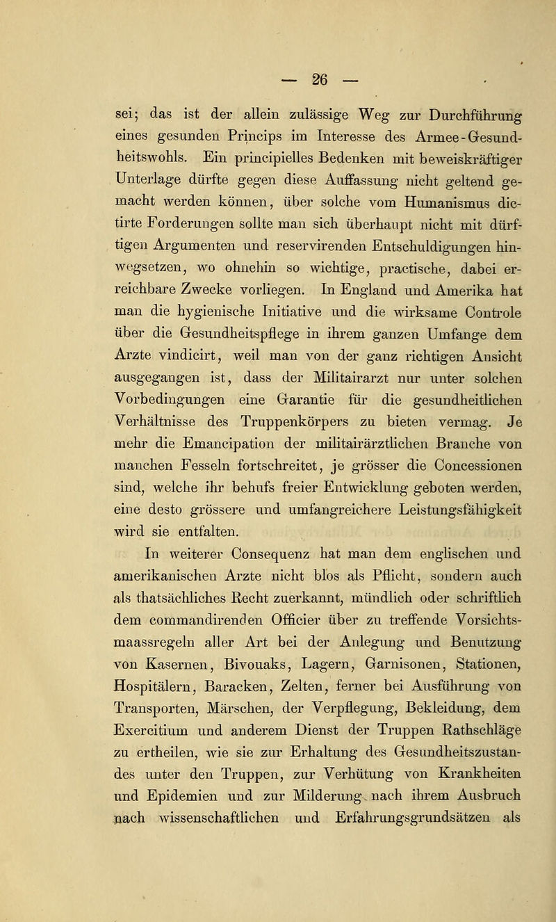 sei; das ist der allein zulässige Weg zur Durchführung eines gesunden Princips im Interesse des Armee - Gesund- heitswohls. Ein principielles Bedenken mit beweiskräftiger Unterlage dürfte gegen diese Auffassung nicht geltend ge- macht werden können, über solche vom Humanismus dic- tirte Forderungen sollte man sich überhaupt nicht mit dürf- tigen Argumenten und reservirenden Entschuldigungen hin- wegsetzen, wo ohnehin so wichtige, practische, dabei er- reichbare Zwecke vorliegen. In England und Amerika hat man die hygienische Initiative und die wirksame Controle über die Gesundheitspflege in ihrem ganzen Umfange dem Arzte vindicirt, weil man von der ganz richtigen Ansicht ausgegangen ist, dass der Militairarzt nur unter solchen Vorbedingungen eine Garantie für die gesundheitlichen Verhältnisse des Truppenkörpers zu bieten vermag. Je mehr die Emancipation der militairärztlichen Branche von manchen Fesseln fortschreitet, je grösser die Concessionen sind, welche ihr behufs freier Entwicklung geboten werden, eine desto grössere und umfangreichere Leistungsfähigkeit wird sie entfalten. In weiterer Consequenz hat man dem englischen und amerikanischen Arzte nicht blos als Pflicht, sondern auch als thatsächliches Recht zuerkannt, mündlich oder schriftlich dem commandirenden Officier über zu treffende Vorsichts- maassregeln aller Art bei der Anlegung und Benutzung von Kasernen, Bivouaks, Lagern, Garnisonen, Stationen, Hospitälern, Baracken, Zelten, ferner bei Ausführung von Transporten, Märschen, der Verpflegung, Bekleidung, dem Exercitium und anderem Dienst der Truppen Rathschläge zu ertheilen, wie sie zur Erhaltung des Gesundheitszustan- des unter den Truppen, zur Verhütung von Krankheiten und Epidemien und zur Milderung, nach ihrem Ausbruch nach wissenschaftlichen und Erfahrungsgrundsätzen als