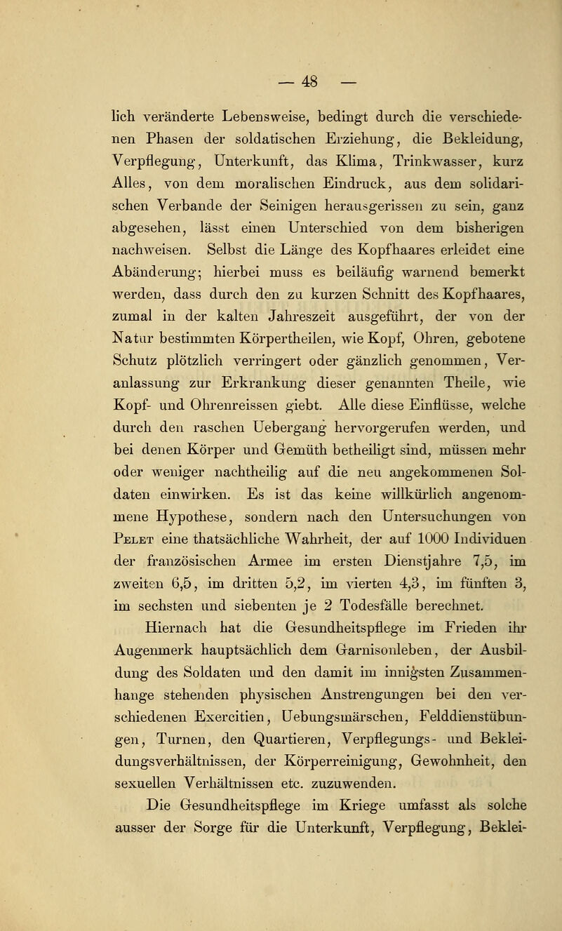 lieh veränderte Lebensweise, bedingt durch die verschiede- nen Phasen der soldatischen Erziehung, die Bekleidung, Verpflegung, Unterkunft, das Klima, Trinkwasser, kurz Alles, von dem moralischen Eindruck, aus dem solidari- schen Verbände der Seinigen herausgerissen zu sein, ganz abgesehen, lässt einen Unterschied von dem bisherigen nachweisen. Selbst die Länge des Kopfhaares erleidet eine Abänderung; hierbei muss es beiläufig warnend bemerkt werden, dass durch den zu kurzen Schnitt des Kopfhaares, zumal in der kalten Jahreszeit ausgeführt, der von der Natur bestimmten Körpertheilen, wie Kopf, Ohren, gebotene Schutz plötzlich verringert oder gänzlich genommen, Ver- anlassung zur Erkrankung dieser genannten Theile, wie Kopf- und Ohrenreissen giebt. Alle diese Einflüsse, welche durch den raschen Uebergang hervorgerufen werden, und bei denen Körper und Gemüth betheiligt sind, müssen mehr oder weniger nachtheilig auf die neu angekommenen Sol- daten einwirken. Es ist das keine willkürlich angenom- mene Hypothese, sondern nach den Untersuchungen von Pelet eine thatsächliche Wahrheit, der auf 1000 Individuen der französischen Armee im ersten Dienstjahre 7,5, im zweiten 6,5, im dritten 5,2, im vierten 4,3, im fünften 3, im sechsten und siebenten je 2 Todesfälle berechnet. Hiernach hat die Gesundheitspflege im Frieden ihr Augenmerk hauptsächlich dem Garnisonleben, der Ausbil- dung des Soldaten und den damit im innigsten Zusammen- hange stehenden physischen Anstrengungen bei den ver- schiedenen Exercitien, Uebungsmärschen, Felddienstübun- gen, Turnen, den Quartieren, Verpflegungs- und Beklei- dungsverhältnissen, der Körperreinigung, Gewohnheit, den sexuellen Verhältnissen etc. zuzuwenden. Die Gesundheitspflege im Kriege umfasst als solche ausser der Sorge für die Unterkunft, Verpflegung, Beklei-