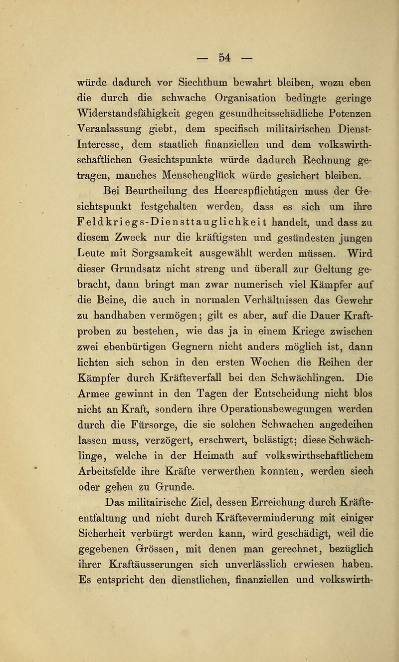 würde dadurch vor Siechthuni bewahrt bleiben, wozu eben die durch die schwache Organisation bedingte geringe Widerstandsfähigkeit gegen gesundheitsschädliche Potenzen Veranlassung giebt, dem specifisch militairischen Dienst- Interesse, dem staatlich finanziellen und dem volkswirth- schaftlichen Gesichtspunkte würde dadurch Rechnung ge- tragen, manches Menschenglück würde gesichert bleiben. Bei Beurtheilung des Heerespflichtigen muss der Ge- sichtspunkt festgehalten werden, dass es sich um ihre Feldkriegs-Diensttauglichkeit handelt, und dass zu diesem Zweck nur die kräftigsten und gesündesten jungen Leute mit Sorgsamkeit ausgewählt werden müssen. Wird dieser Grundsatz nicht streng und überall zur Geltung ge- bracht, dann bringt man zwar numerisch viel Kämpfer auf die Beine, die auch in normalen Verhältnissen das Gewehr zu handhaben vermögen; gilt es aber, auf die Dauer Kraft- proben zu bestehen, wie das ja in einem Kriege zwischen zwei ebenbürtigen Gegnern nicht anders möglich ist, dann lichten sich schon in den ersten Wochen die Reihen der Kämpfer durch Kräfteverfall bei den Schwächlingen. Die Armee gewinnt in den Tagen der Entscheidung nicht blos nicht an Kraft, sondern ihre Operationsbewegungen werden durch die Fürsorge, die sie solchen Schwachen angedeihen lassen muss, verzögert, erschwert, belästigt; diese Schwäch- linge, welche in der Heimath auf volkswirthschaftlichem Arbeitsfelde ihre Kräfte verwerthen konnten, werden siech oder gehen zu Grunde. Das militairische Ziel, dessen Erreichung durch Kräfte- entfaltung und nicht durch Kräfteverminderung mit einiger Sicherheit verbürgt werden kann, wird geschädigt, weil die gegebenen Grössen, mit denen man gerechnet, bezüglich ihrer Kraftäusserungen sich unverlässlich erwiesen haben. Es entspricht den dienstlichen, finanziellen und volkswirth-