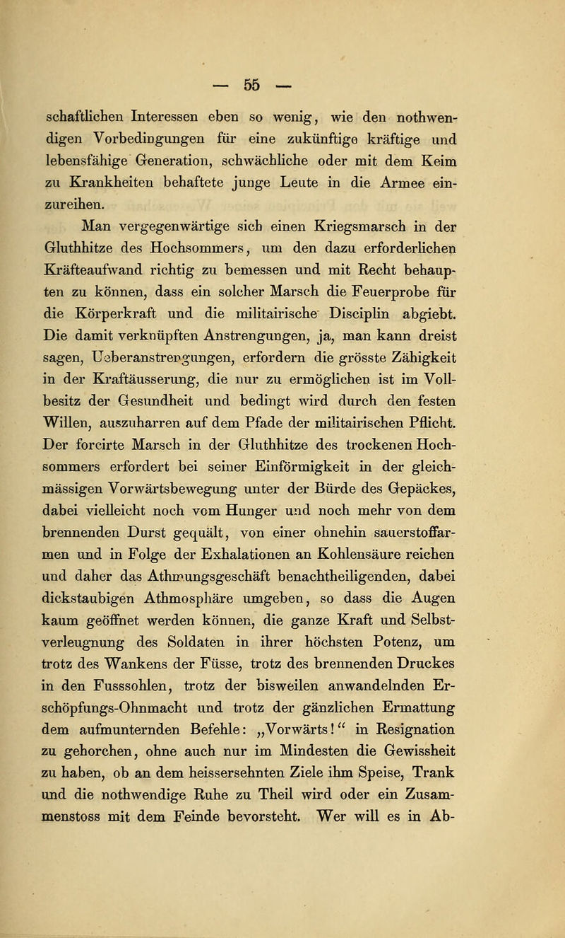 schaftlichen Interessen eben so wenig, wie den notwen- digen Vorbedingungen für eine zukünftige kräftige und lebensfähige Generation, schwächliche oder mit dem Keim zu Krankheiten behaftete junge Leute in die Armee ein- zureihen. Man vergegenwärtige sich einen Kriegsmarsch in der Gluthhitze des Hochsommers, um den dazu erforderlichen Kräfteaufwand richtig zu bemessen und mit Recht behaup- ten zu können, dass ein solcher Marsch die Feuerprobe für die Körperkraft und die militairische Disciplin abgiebt. Die damit verknüpften Anstrengungen, ja, man kann dreist sagen, Ueberanstrengungen, erfordern die grösste Zähigkeit in der Kraftäusserung, die nur zu ermöglichen ist im Voll- besitz der Gesundheit und bedingt wird durch den festen Willen, auszuharren auf dem Pfade der militairischen Pflicht. Der forcirte Marsch in der Gluthhitze des trockenen Hoch- sommers erfordert bei seiner Einförmigkeit in der gleich- massigen Vorwärtsbewegung unter der Bürde des Gepäckes, dabei vielleicht noch vom Hunger und noch mehr von dem brennenden Durst gequält, von einer ohnehin sauerstoffar- men und in Folge der Exhalationen an Kohlensäure reichen und daher das Athmungsgeschäft benachtheiligenden, dabei dickstaubigen Athmosphäre umgeben, so dass die Augen kaum geöffnet werden können, die ganze Kraft und Selbst- verleugnung des Soldaten in ihrer höchsten Potenz, um trotz des Wankens der Füsse, trotz des brennenden Druckes in den Fusssohlen, trotz der bisweilen anwandelnden Er- schöpfungs-Ohnmacht und trotz der gänzlichen Ermattung dem aufmunternden Befehle: „Vorwärts! in Resignation zu gehorchen, ohne auch nur im Mindesten die Gewissheit zu haben, ob an dem heissersehnten Ziele ihm Speise, Trank und die nothwendige Ruhe zu Theil wird oder ein Zusam- menstoss mit dem Feinde bevorsteht. Wer will es in Ab-