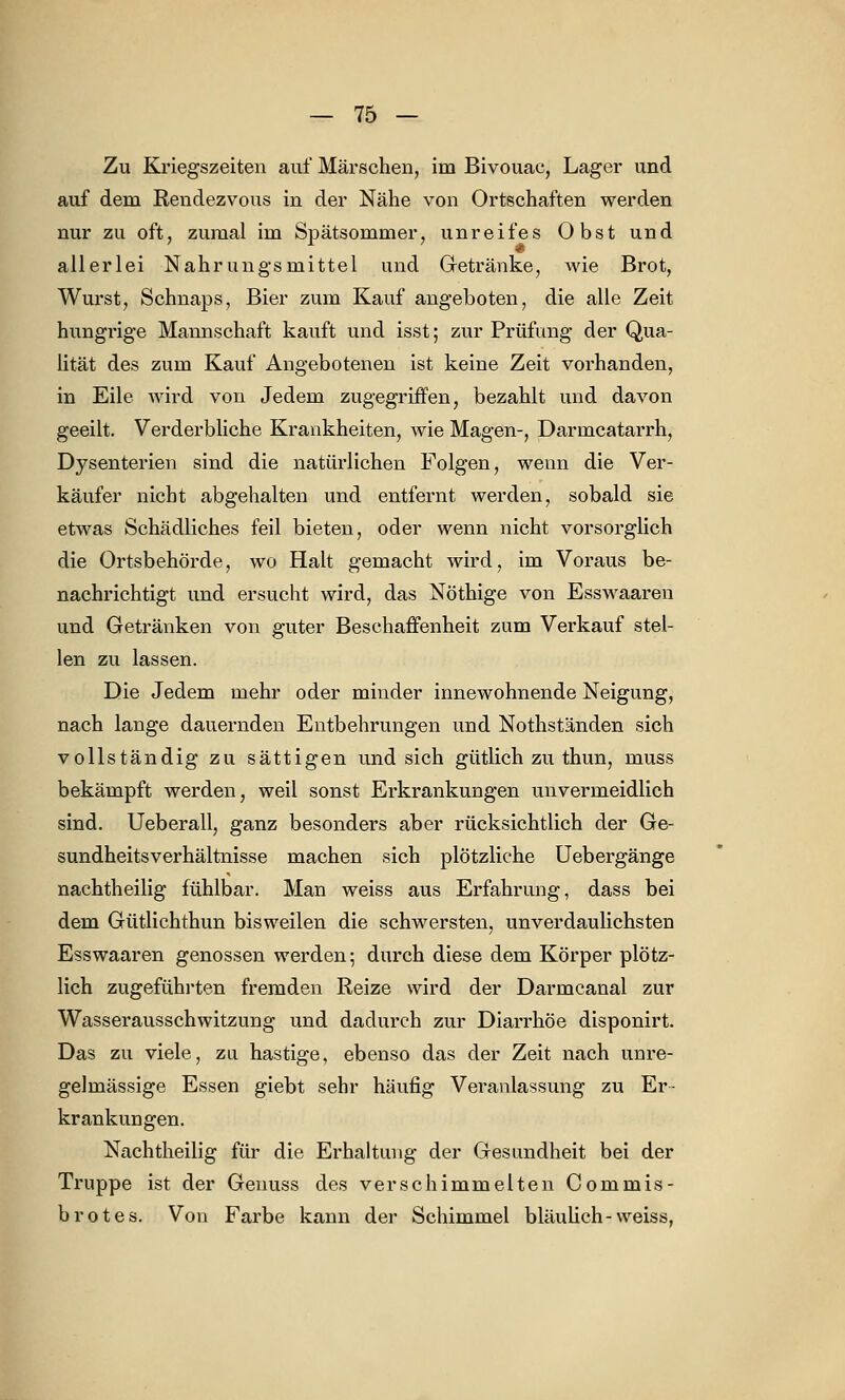 Zu Kriegszeiten auf Märschen, im Bivouac, Lager und auf dem Rendezvous in der Nähe von Ortschaften werden nur zu oft, zumal im Spätsommer, unreifes Obst und allerlei Nahrungsmittel und Getränke, wie Brot, Wurst, Schnaps, Bier zum Kauf angeboten, die alle Zeit hungrige Mannschaft kauft und isst; zur Prüfung der Qua- lität des zum Kauf Angebotenen ist keine Zeit vorhanden, in Eile wird von Jedem zugegriffen, bezahlt und davon geeilt. Verderbliche Krankheiten, wie Magen-, Darmcatarrh, Dysenterien sind die natürlichen Folgen, wenn die Ver- käufer nicht abgehalten und entfernt werden, sobald sie etwas Schädliches feil bieten, oder wenn nicht vorsorglich die Ortsbehörde, wo Halt gemacht wird, im Voraus be- nachrichtigt und ersucht wird, das Nöthige von Esswaaren und Getränken von guter Beschaffenheit zum Verkauf stel- len zu lassen. Die Jedem mehr oder minder innewohnende Neigung, nach lange dauernden Entbehrungen und Nothständen sich vollständig zu sättigen und sich gütlich zu thun, muss bekämpft werden, weil sonst Erkrankungen unvermeidlich sind. Ueberall, ganz besonders aber rücksichtlich der Ge- sundheitsverhältnisse machen sich plötzliche Uebergänge nachtheilig fühlbar. Man weiss aus Erfahrung, dass bei dem Gütlichthun bisweilen die schwersten, unverdaulichsten Esswaaren genossen werden; durch diese dem Körper plötz- lich zugeführten fremden Reize wird der Darmcanal zur Wasserausschwitzung und dadurch zur Diarrhöe disponirt. Das zu viele, zu hastige, ebenso das der Zeit nach unre- gelmässige Essen giebt sehr häufig Veranlassung zu Er- krankungen. Nachtheilig für die Erhaltung der Gesundheit bei der Truppe ist der Geuuss des verschimmelten Commis- brotes. Von Farbe kann der Schimmel bläulich-weiss,