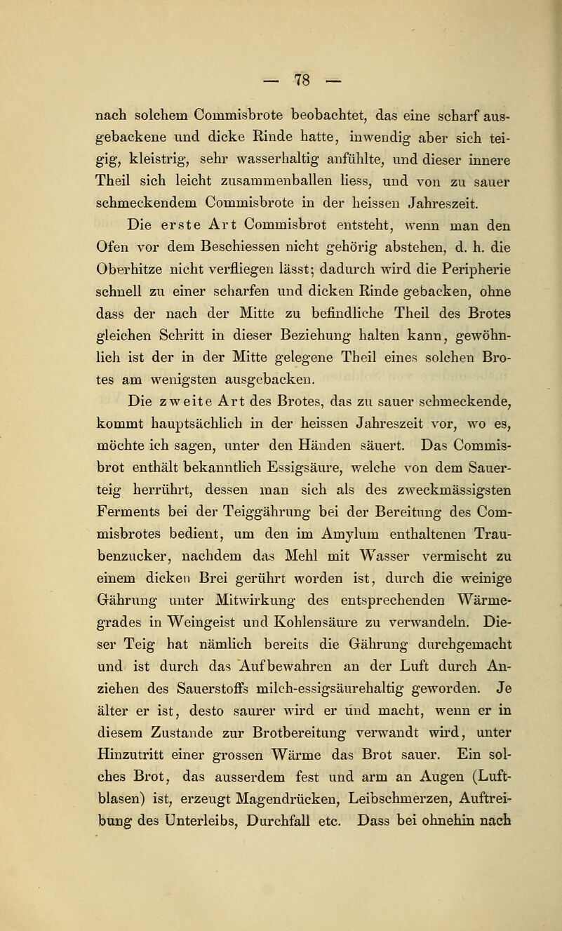 nach solchem Commisbrote beobachtet, das eine scharf auf- gebackene und dicke Rinde hatte, inwendig aber sich tei- gig, kleistrig, sehr wasserhaltig anfühlte, und dieser innere Theil sich leicht zusammenballen Hess, und von zu sauer schmeckendem Commisbrote in der heissen Jahreszeit. Die erste Art Commisbrot entsteht, wenn man den Ofen vor dem Beschiessen nicht gehörig abstehen, d. h. die Oberhitze nicht verfliegen lässt; dadurch wird die Peripherie schnell zu einer scharfen und dicken Rinde gebacken, ohne dass der nach der Mitte zu befindliche Theil des Brotes gleichen Schritt in dieser Beziehung halten kann, gewöhn- lich ist der in der Mitte gelegene Theil eines solchen Bro- tes am wenigsten ausgebacken. Die zweite Art des Brotes, das zu sauer schmeckende, kommt hauptsächlich in der heissen Jahreszeit vor, wo es, möchte ich sagen, unter den Händen säuert. Das Commis- brot enthält bekanntlich Essigsäure, welche von dem Sauer- teig herrührt, dessen man sich als des zweckmässigsten Ferments bei der Teiggährung bei der Bereitung des Com- misbrotes bedient, um den im Aroylum enthaltenen Trau- benzucker, nachdem das Mehl mit Wasser vermischt zu einem dicken Brei gerührt worden ist, durch die weinige Gährung unter Mitwirkung des entsprechenden Wärme- grades in Weingeist und Kohlensäure zu verwandeln. Die- ser Teig hat nämlich bereits die Gährung durchgemacht und ist durch das Aufbewahren an der Luft durch An- ziehen des Sauerstoffs milch-essigsäurehaltig geworden. Je älter er ist, desto saurer wird er und macht, wenn er in diesem Zustande zur Brotbereitung verwandt wird, unter Hinzutritt einer grossen Wärme das Brot sauer. Ein sol- ches Brot, das ausserdem fest und arm an Augen (Luft- blasen) ist, erzeugt Magendrücken, Leibschmerzen, Auftrei- bung des Unterleibs, Durchfall etc. Dass bei ohnehin nach