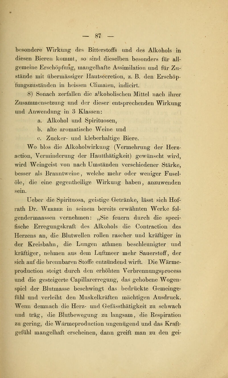 besondere Wirkung des Bitterstoffs und des Alkohols in diesen Bieren kommt, so sind dieselben besonders für all- gemeine Erschöpfung, mangelhafte Assimilation und für Zu- stände mit übermässiger Hautsecretion, z. B. den Erschöp- fungszuständen in heissen Climacen, indicirt. 8) Sonach zerfallen die alkoholischen Mittel nach ihrer Zusammensetzung und der dieser entsprechenden Wirkung und Anwendung in 3 Klassen: a. Alkohol und Spirituosen, b. alte aromatische Weine und c. Zucker- und kleberhaltige Biere. Wo blos die Alkoholwirkung (Vermehrung der Herz- action, Verminderung der Hautthätigkeit) gewünscht wird, wird Weingeist von nach Umständen verschiedener Stärke, besser als Branntweine, welche mehr oder weniger Fusel- öle, die eine gegentheilige Wirkung haben, anzuwenden sein. Ueber die Spirituosa, geistige Getränke, lässt sich Hof- rath Dr. Werber in seinem bereits erwähnten Werke fol- gendermaassen vernehmen: „Sie feuern durch die speci- fische Erregungskraft des Alkohols die Contraction des Herzens an, die Blutwellen rollen rascher und kräftiger in der Kreisbahn, die Lungen athmen beschleunigter und kräftiger, nehmen aus dem Luftmeer mehr Sauerstoff, der sich auf die brennbaren Stoffe entzündend wirft. Die Wärme- production steigt durch den erhöhten Verbrennungsprocess und die gesteigerte Capillarerregung, das gehobene Wogen- spiel der Blutmasse beschwingt das bedrückte Gemeinge- fühl und verleiht den Muskelkräften mächtigen Ausdruck. Wenn demnach die Herz- und Grefässthätigkeit zu schwach und trag, die Blutbewegung zu langsam, die Respiration zu gering, die Wärmeproduction ungenügend und das Kraft- gefühl mangelhaft erscheinen, dann greift man zu den gei-