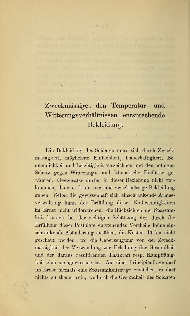 Zweckmässige, den Temperatur- und Witterungsverhältnissen entsprechende Bekleidung. Die Bekleidung des Soldaten muss sich durch Zweck- mässigkeit, möglichste Einfachheit, Dauerhaftigkeit, Be- quemlichkeit und Leichtigkeit auszeichnen und den nöthigen Schutz gegen Witterungs- und klimatische Einflüsse ge- währen. Gegensätze dürfen in dieser Beziehung nicht vor- kommen, denn es kann nur eine zweckmässige Bekleidung geben. Selbst die gewissenhaft sich einschränkende Armee- verwaltung kann der Erfüllung dieser Notwendigkeiten im Ernst nicht widerstreben; die Rücksichten der Sparsam- keit können bei der richtigen Schätzung der durch die Erfüllung dieser Postulate entstehenden Vortheile keine ein- schränkende Abänderung ausüben, die Kosten dürfen nicht gescheut werden, wo die Ueberzeugung von der Zweck- mässigkeit der Verwendung zur Erhaltung der Gesundheit und der daraus resultirenden Thatkraft resp. Kampffähig- keit eine nachgewiesene ist. Aus einer Principienfrage darf im Ernst niemals eine Sparsamkeitsfrage entstehen, es darf nichts zu theuer sein, wodurch die Gesundheit des Soldaten