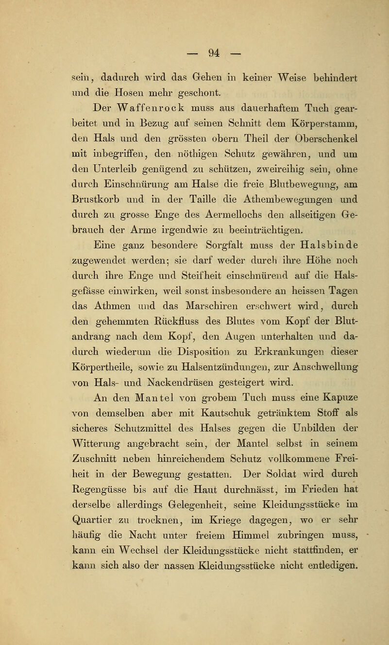 sein, dadurch wird das Gehen in keiner Weise behindert und die Hosen mehr geschont. Der Waffenrock muss aus dauerhaftem Tuch gear- beitet und in Bezug auf seinen Schnitt dem Körperstamm, den Hals und den grössten obern Theil der Oberschenkel mit inbegriffen, den nöthigen Schutz gewähren, und um den Unterleib genügend zu schützen, zweireihig seiu, ohne durch Einschnürung am Halse die freie Blutbewegung, am Brustkorb und in der Taille die Athembewegungen und durch zu grosse Enge des Aermellochs den allseitigen Ge- brauch der Arme irgendwie zu beeinträchtigen. Eine ganz besondere Sorgfalt muss der Halsbinde zugewendet werden; sie darf weder durch ihre Höhe noch durch ihre Enge und Steifheit einschnürend auf die Hals- gefässe einwirken, weil sonst insbesondere an heissen Tagen das Athmen und das Marschiren erschwert wird, durch den gehemmten Rückfluss des Blutes vom Kopf der Blut- andrang nach dem Kopf, den Augen unterhalten und da- durch wiederum die Disposition zu Erkrankungen dieser Körpertheile, sowie zu Halsentzündungen, zur Anschwellung von Hals- und Nackendrüsen gesteigert wird. An den Mantel von grobem Tuch muss eine Kapuze von demselben aber mit Kautschuk getränktem Stoff als sicheres Schutzmittel des Halses gegen die Unbilden der Witterung angebracht sein, der Mantel selbst in seinem Zuschnitt neben hinreichendem Schutz vollkommene Frei- heit in der Bewegung gestatten. Der Soldat wird durch Regengüsse bis auf die Haut durchnässt, im Frieden hat derselbe allerdings Gelegenheit, seine Kleidungsstücke im Quartier zu trocknen, im Kriege dagegen, wo er sehr häufig die Nacht unter freiem Himmel zubringen muss, kann ein Wechsel der Kleidungsstücke nicht stattfinden, er kann sich also der nassen Kleidungsstücke nicht entledigen.