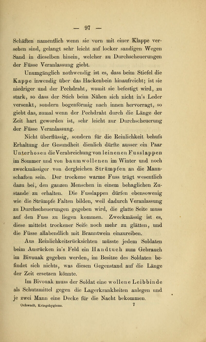 Schäften namentlich wenn sie vorn mit einer Klappe ver- sehen sind, gelangt sehr leicht auf locker sandigen Wegen Sand in dieselben hinein, welcher zu Durchscheuerungen der Füsse Veranlassung giebt. Unumgänglich nothwendig ist es, dass beim Stiefel die Kappe inwendig über das Hackenbein hinaufreicht; ist sie niedriger und der Pechdraht, womit sie befestigt wird, zu stark, so dass der Stich beim Nähen sich nicht in's Leder versenkt, sondern bogenförmig nach innen hervorragt, so giebt das, zumal wenn der Pechdraht durch die Länge der Zeit hart geworden ist, sehr leicht zur Durchscheuerung der Füsse Veranlassung. Nicht überflüssig, sondern für die Reinlichkeit behufs Erhaltung der Gesundheit dienlich dürfte ausser ein Paar Unterhosen die Verabreichung von leinenen Fusslappen im Sommer und von baumwollenen im Winter und noch zweckmässiger von dergleichen Strümpfen an die Mann- schaften sein. Der trockene warme Fuss trägt wesentlich dazu bei, den ganzen Menschen in einem behaglichen Zu- stande zu erhalten. Die Fusslappen dürfen ebensowenig wie die Strümpfe Falten bilden, weil dadurch Veranlassung zu Durchscheuerungen gegeben wird, die glatte Seite muss auf den Fuss zu liegen kommen. Zweckmässig ist es, diese mittelst trockener Seife noch mehr zu glätten, und die Füsse allabendlich mit Branntwein einzureiben. Aus Reinlichkeitsrücksichten müsste jedem Soldaten beim Ausrücken in's Feld ein Handtuch zum Gebrauch im Bivouak gegeben werden, im Besitze des Soldaten be- findet sich nichts, was diesen Gegenstand auf die Länge der Zeit ersetzen könnte. Im Bivouak muss der Soldat eine wollene Leibbinde als Schutzmittel gegen die Lagerkrankheiten anlegen und je zwei Mann eine Decke für die Nacht bekommen. Ochwadt, Kriegshygiene. •