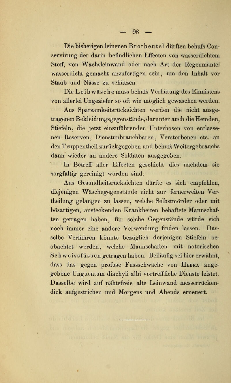 Die bisherigen leinenen Brotbeutel dürften behufs Con- servirung der darin befindlichen Effecten von wasserdichtem Stoff, von Wachsleinwand oder nach Art der Regenmäntel wasserdicht gemacht anzufertigen sein, um den Inhalt vor Staub und Nässe zu schützen. Die Leib wasche muss behufs Verhütung des Einnistens von allerlei Ungeziefer so oft wie möglich gewaschen werden. Aus Sparsamkeitsrücksichten werden die nicht ausge- tragenen Bekleidungsgegenstände, darunter auch die Hemden, Stiefeln, die jetzt einzuführenden Unterhosen von entlasse- nen Reserven, Dienstunbrauchbaren, Verstorbenen etc. an den Truppentheil zurückgegeben und behufs Weitergebrauchs dann wieder an andere Soldaten ausgegeben. In Betreff aller Effecten geschieht dies nachdem sie sorgfältig gereinigt worden sind. Aus Gesundheitsrücksichten dürfte es sich empfehlen, diejenigen Wäschegegenstände nicht zur fernerweiten Ver- keilung gelangen zu lassen, welche Selbstmörder oder mit bösartigen, ansteckenden Krankheiten behaftete Mannschaf- ten getragen haben, für solche Gegenstände würde sich noch immer eine andere Verwendung finden lassen. Das- selbe Verfahren könnte bezüglich derjenigen Stiefeln be- obachtet werden, welche Mannschaften mit notorischen Schweissfüssen getragen haben. Beiläufig sei hier erwähnt, dass das gegen profuse Fussschwäche von Hebra ange- gebene Unguentum diachyli albi vortreffliche Dienste leistet. Dasselbe wird auf nähtefreie alte Leinwand messerrücken- dick aufgestrichen und Morgens und Abends erneuert.