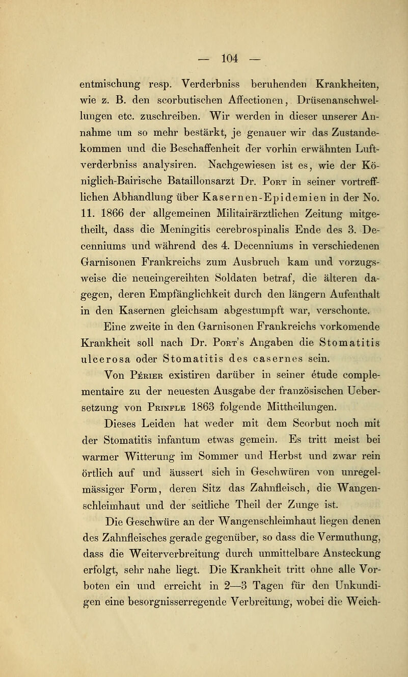 entmischung resp. Verderbniss beruhenden Krankheiten, wie z. B. den scorbutischen Affectionen, Drüsenanschwel- lungen etc. zuschreiben. Wir werden in dieser unserer An- nahme um so mehr bestärkt, je genauer wir das Zustande- kommen und die Beschaffenheit der vorhin erwähnten Luft- verderbniss analysiren. Nachgewiesen ist es, wie der Kö- niglich-Bairische Bataillonsarzt Dr. Pobt in seiner vortreff- lichen Abhandlung über Kasernen-Epidemien in der No. 11. 1866 der allgemeinen Militairärztlichen Zeitung mitge- theilt, dass die Meningitis cerebrospinalis Ende des 3. De- cenniums und während des 4. Decenniums in verschiedenen Garnisonen Frankreichs zum Ausbruch kam und vorzugs- weise die neueingereihten Soldaten betraf, die älteren da- gegen, deren Empfänglichkeit durch den längern Aufenthalt in den Kasernen gleichsam abgestumpft war, verschonte. Eine zweite in den Garnisonen Frankreichs vorkomende Krankheit soll nach Dr. Ports Angaben die Stomatitis ulcerosa oder Stomatitis des casernes sein. Von Perier existiren darüber in seiner etude comple- mentaire zu der neuesten Ausgabe der französischen Ueber- setzung von Prikfle 1863 folgende Mittheilungen. Dieses Leiden hat weder mit dem Scorbut noch mit der Stomatitis infantum etwas gemein. Es tritt meist bei warmer Witterung im Sommer und Herbst und zwar rein örtlich auf und äussert sich in Geschwüren von unregel- mässiger Form, deren Sitz das Zahnfleisch, die Wangen- schleimhaut und der seitliche Theil der Zunge ist. Die Geschwüre an der Wangenschleimhaut liegen denen des Zahnfleisches gerade gegenüber, so dass die Vermuthung, dass die Weiterverbreitung durch unmittelbare Ansteckung erfolgt, sehr nahe liegt. Die Krankheit tritt ohne alle Vor- boten ein und erreicht in 2—3 Tagen für den Unkundi- gen eine besorgnisserregende Verbreitung, wobei die Weich-